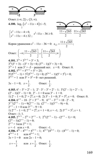 169
+ +-
-2 3
Ответ: (-∞; 2] ∪ [3; ∞).
4.100. ( )2
1
2
log 11 4 5;x x− − ≤ −
2
2
11 4 0,
11 4 32 ;
x x
x x
⎧ − − >
⎨
− − ≥⎩
х2
–11х – 36 ≥ 0.
Корни уравнения х2
– 11х – 36 = 0: 1,2
11 265
;
2
x
±
=
Ответ:
11 265 11 265
; ; .
2 2
⎛ ⎤ ⎡ ⎞− +
−∞ ∪ ∞⎜ ⎟⎥ ⎢⎜ ⎟⎥ ⎢⎝ ⎦ ⎣ ⎠
4.101. 33х
+ 32х+1
= 3х
+ 3;
32х
(3х
+ 3) – (3х
+ 3) = 0; (32х
– 1)(3х
+ 3) = 0;
32х
= 1 или 3х
= -3 – решений нет. х = 0. Ответ: 0.
4.102. 54х-1
+ 53х+1
= 5х
+ 25;
5х
(53х-1
– 1) + 52
(53х-1
– 1) = 0; (53х-1
– 1)(5х
+ 52
) = 0;
53х-1
= 1 или 5х
+ 52
= 0 –нет решений.
3х – 1 = 0;
1
.
3
x = Ответ:
1
.
3
4.103. 6х
– 3х
= 2х
– 1; 2х
⋅ 3х
– 3х
= 2х
– 1; 3х
(2х
– 1) = 2х
– 1;
(2х
– 1)(3х
– 1) = 0; 2х
– 1 = 0 или 3х
– 1 = 0.
1) 2х
– 1 = 0; 2х
= 20
; х = 0; 2) 3х
– 1 = 0; 3х
= 30
; х = 0. Ответ: 0.
4.104. 6х+1
– 18 ⋅ 2х
= 3х+1
– 9; 6х+1
– 3х+1
= 18 ⋅ 2х
– 9;
3х+1
(2х+1
– 1) = 9(2х+1
– 1); (2х+1
– 1)(3х+1
– 9) = 0;
2х+1
– 1 = 0 или 3х+1
– 9 = 0.
1) 2х+1
– 1 = 0; 2х+1
= 20
; х + 1 = 0; х = -1; 2) 3х+1
= 32
; х = 1.
Ответ: -1; 1.
4.105. 23х+1
– 22х
= 2х+1
– 1; 22х
(2х+1
– 1) – (2х+1
– 1) = 0;
(22х
– 1)(2х+1
– 1) = 0;
2х+1
= 1или 22х
= 1;
х = -1 или х = 0. Ответ: -1.
4.106. 45х
– 42х-1
= 43х+1
– 1; 43х+1
(42х-1
– 1) – (42х-1
– 1) = 0;
43х+1
= 1 или 42х-1
= 1;
3х + 1 = 0 или 2х – 1 = 0;
1
3
x = − или
1
.
2
x = Ответ:
1
.
2
+ +-
11 265
2
− 11 265
2
+
Сайт егэурок (egeurok.ru)
 