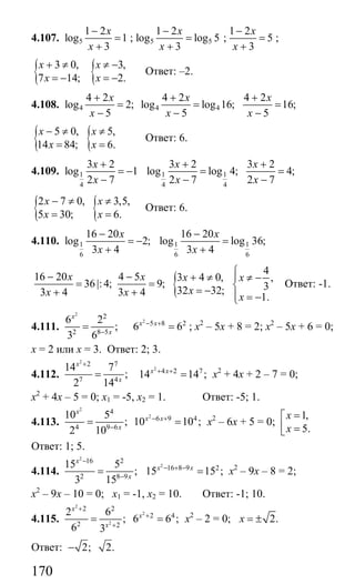 170
4.107. 5
1 2
log 1
3
x
x
−
=
+
; 5 5
1 2
log log 5
3
x
x
−
=
+
;
1 2
5
3
x
x
−
=
+
;
{ {3 0, 3,
7 14; 2.
x x
x x
+ ≠ ≠ −
= − = −
Ответ: –2.
4.108. 4
4 2
log 2;
5
x
x
+
=
−
4 4
4 2 4 2
log log 16; 16;
5 5
x x
x x
+ +
= =
− −
{ {5 0, 5,
14 84; 6.
x x
x x
− ≠ ≠
= =
Ответ: 6.
4.109. 1
4
3 2
log 1
2 7
x
x
+
= −
−
1 1
4 4
3 2 3 2
log log 4; 4;
2 7 2 7
x x
x x
+ +
= =
− −
{ {2 7 0, 3,5,
5 30; 6.
x x
x x
− ≠ ≠
= =
Ответ: 6.
4.110. 1
6
16 20
log 2;
3 4
x
x
−
= −
+
1 1
6 6
16 20
log log 36;
3 4
x
x
−
=
+
16 20 4 5
36|:4; 9;
3 4 3 4
x x
x x
− −
= =
+ + {
4
3 4 0, ,
332 32;
1.
x x
x
x
⎧
+ ≠ ⎪ ≠ −
⎨= − ⎪ = −⎩
Ответ: -1.
4.111.
2
2
2 8 5
6 2
;
3 6
x
x−
=
2
5 8 2
6 6x x− +
= ; х2
– 5х + 8 = 2; х2
– 5х + 6 = 0;
х = 2 или х = 3. Ответ: 2; 3.
4.112.
2
2 7
7 4
14 7
;
2 14
x
x
+
=
2
4 2 7
14 14 ;x x+ +
= х2
+ 4х + 2 – 7 = 0;
х2
+ 4х – 5 = 0; х1 = -5, х2 = 1. Ответ: -5; 1.
4.113.
2
2
4
6 9 4
4 9 6
10 5
; 10 10 ;
2 10
x
x x
x
− +
−
= = х2
– 6х + 5 = 0;
1,
5.
x
x
=⎡
⎢ =⎣
Ответ: 1; 5.
4.114.
2
16 2
2 8 9
15 5
;
3 15
x
x
−
−
=
2
16 8 9 2
15 15 ;x x− + −
= х2
– 9х – 8 = 2;
х2
– 9х – 10 = 0; х1 = -1, х2 = 10. Ответ: -1; 10.
4.115.
2
2
2
2 2
2 4
2 2
2 6
; 6 6 ;
6 3
x
x
x
+
+
+
= = х2
– 2 = 0; 2.x = ±
Ответ: 2; 2.−
Сайт егэурок (egeurok.ru)
 