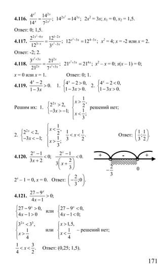 171
4.116.
2
2
2
2
2 3
2
4 14
; 14 14 ;
14 7
x x
x x
x x
= = 2х2
= 3х; х1 = 0, х2 = 1,5.
Ответ: 0; 1,5.
4.117.
2
2
2
2 6 1 2
3 4 3
3 3
2 12
; 12 12 ;
12 3
x x x
x x x
x x x
− −
− −
− −
= = х2
= 4; х = -2 или х = 2.
Ответ: -2; 2.
4.118.
2
2
2
3 2
3 4
2 3
3 21
; 21 21 ;
21 7
x x x
x x x
x x x
+
+
+
= = х2
– х = 0; х(х – 1) = 0;
х = 0 или х = 1. Ответ: 0; 1.
4.119.
4 2
0.
1 3
x
x
−
>
−
1.
4 2 0,
1 3 0.
x
x
⎧ − >
⎨
− >⎩
2.
4 2 0,
1 3 0.
x
x
⎧ − <
⎨
− >⎩
Решим их: 1.
2
2 2,
3 1;
x
x
⎧ >
⎨
− > −⎩
1
,
2
1
;
3
x
x
⎧
>⎪⎪
⎨
⎪ <
⎪⎩
решений нет;
2.
2
2 2,
3 1;
x
x
⎧ <
⎨
− < −⎩
1
,
2
1
;
3
x
x
⎧
<⎪⎪
⎨
⎪ >
⎪⎩
1 1
.
3 2
x< < Ответ:
1 1
; .
3 2
⎛ ⎞
⎜ ⎟
⎝ ⎠
4.120.
2 1
0;
3 2
x
x
−
<
+
2 1
0.
2
3
3
x
x
−
<
⎛ ⎞
+⎜ ⎟
⎝ ⎠
2х
– 1 = 0, х = 0. Ответ:
2
;0 .
3
⎛ ⎞
−⎜ ⎟
⎝ ⎠
4.121.
27 9
0;
4 1
x
x
−
>
−
27 9 0,
4 1 0
x
x
⎧ − >
⎨
− >⎩
или
27 9 0,
4 1 0;
x
x
⎧ − <
⎨
− <⎩
2 3
3 3 ,
1
4
x
x
⎧ <
⎪
⎨
>⎪⎩
или
1,5,
1
4
x
x
>⎧
⎪
⎨ <⎪⎩
– решений нет;
1 3
.
4 2
x< < Ответ: (0,25; 1,5).
+ +-
2
3
− 0
Сайт егэурок (egeurok.ru)
 