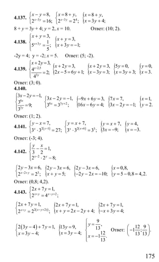 175
4.137. 3
8,
2 16;x y
x y
−
− =⎧
⎨
=⎩
{3 4
8 , 8 ,
3 4;2 2 ;x y
x y x y
x y−
= + = +⎧
⎨ = +=⎩
8 + у = 3у + 4; у = 2, х = 10. Ответ: (10; 2).
4.138. 3
3,
1
5 ;
5
x y
x y
+
+ =⎧
⎪
⎨ =⎪⎩
{ 3,
3 1;
x y
x y
+ =
+ = −
-2у = 4; у = -2; х = 5. Ответ: (5; -2).
4.139. 2,5
3
2 3,
4
2;
4
x
y
x y
−
+ =⎧
⎪
⎨
=⎪⎩
{ { { {2 3, 2 3, 5 0, 0,
2 5 6 1; 3 3; 3 3; 3.
x y x y y y
x y x y x y x
+ = + = = =
− = + − = = + =
Ответ: (3; 0).
4.140.
8
3
3 2 1,
3
9;
3
x
y
x y− = −⎧
⎪
⎨
=⎪⎩
{ { {8 3 2
3 2 1, 9 6 3, 7 7, 1,
16 6 4; 3 2 1; 2.3 3 ;x y
x y x y x x
x y x y y+
− = − − + = = =⎧
⎨ − = − = − ==⎩
Ответ: (1; 2).
4.141. ( )2 1
7,
3 3 27;yx
y x
−
− =⎧
⎨
⋅ =⎩
( ) { {2 6 3
7, 7, 4,
3 9; 3.3 3 3 ;xx
y x y x y
x x+
= +⎧ = + =
⎨ = − = −⋅ =⎩
Ответ: (-3; 4).
4.142.
2
1,
3 2
2 2 8;x y
y x
−
⎧
− =⎪
⎨
⎪ ⋅ −⎩
{ { {2 3
2 3 6, 2 3 6, 2 3 6, 0,8,
5; 2 2 10; 5 0,8 4,2.2 2 ;x y
y x y x y x x
x y y x y− +
− = − = − = =⎧
⎨ + = − − = − = − ==⎩
Ответ: (0,8; 4,2).
4.143. 2
2 7 1,
2 4 ;x y x y
x y
+ − +
+ =⎧
⎨
=⎩
( ) { {2 2)
2 7 1, 2 7 1, 2 7 1,
2 2 4; 3 4;2 2 ;x yx y
x y x y x y
x y x y x y− ++
+ =⎧ + = + =
⎨ + = − + − + ==⎩
( )
{
9
,
2 3 4 7 1, 13 9, 13
3 4; 123 4;
1 .
13
y
y y y
x yx y
x
⎧
=⎪− + =⎧ = ⎪
⎨ ⎨= −= −⎩ ⎪ = −
⎪⎩
Ответ:
12 9
1 ; .
13 13
⎛ ⎞
−⎜ ⎟
⎝ ⎠
Сайт егэурок (egeurok.ru)
 