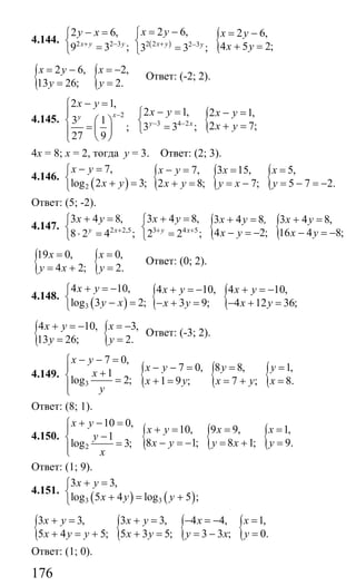 176
4.144. 2 2 3
2 6,
9 3 ;x y y
y x
+ −
− =⎧
⎨
=⎩
( ) {2 2 2 3
2 6, 2 6,
4 5 2;3 3 ;x y y
x y x y
x y+ −
= −⎧ = −
⎨ + ==⎩
{ {2 6, 2,
13 26; 2.
x y x
y y
= − = −
= =
Ответ: (-2; 2).
4.145. 2
2 1,
3 1
;
27 9
xy
x y
−
− =⎧
⎪
⎨ ⎛ ⎞
= ⎜ ⎟⎪
⎝ ⎠⎩
{3 4 2
2 1, 2 1,
2 7;3 3 ;y x
x y x y
x y− −
− = − =⎧
⎨ + ==⎩
4х = 8; х = 2, тогда у = 3. Ответ: (2; 3).
4.146.
( )2
7,
log 2 3;
x y
x y
− =⎧
⎨ + =⎩
{ { {7, 3 15, 5,
2 8; 7; 5 7 2.
x y x x
x y y x y
− = = =
+ = = − = − = −
Ответ: (5; -2).
4.147. 2 2,5
3 4 8,
8 2 4 ;y x
x y
+
+ =⎧
⎨
⋅ =⎩
{ {3 4 5
3 4 8, 3 4 8 3 4 8,
4 2; 16 4 8;2 2 ;y x
x y x y , x y
x y x y+ +
+ = + = + =⎧
⎨ − = − − = −=⎩
{ {19 0, 0,
4 2; 2.
x x
y x y
= =
= + =
Ответ: (0; 2).
4.148.
( )3
4 10,
log 3 2;
x y
y x
+ = −⎧
⎨ − =⎩
{ {4 10, 4 10,
3 9; 4 12 36;
x y x y
x y x y
+ = − + = −
− + = − + =
{4 10,
13 26;
x y
y
+ = −
= { 3,
2.
x
y
= −
=
Ответ: (-3; 2).
4.149.
3
7 0,
1
log 2;
x y
x
y
− − =⎧
⎪ +⎨ =
⎪⎩
{ { {7 0, 8 8, 1,
1 9 ; 7 ; 8.
x y y y
x y x y x
− − = = =
+ = = + =
Ответ: (8; 1).
4.150.
2
10 0,
1
log 3;
x y
y
x
+ − =⎧
⎪
−⎨ =⎪⎩
{ { {10, 9 9, 1,
8 1; 8 1; 9.
x y x x
x y y x y
+ = = =
− = − = + =
Ответ: (1; 9).
4.151.
( ) ( )3 3
3 3,
log 5 4 log 5 ;
x y
x y y
+ =⎧
⎨ + = +⎩
{ { { {3 3, 3 3, 4 4, 1,
5 4 5; 5 3 5; 3 3 ; 0.
x y x y x x
x y y x y y x y
+ = + = − = − =
+ = + + = = − =
Ответ: (1; 0).
Сайт егэурок (egeurok.ru)
 
