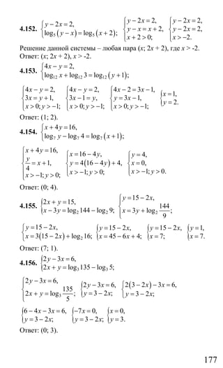 177
4.152.
( ) ( )5 5
2 2,
log log 2 ;
y x
y x x
− =⎧
⎨ − = +⎩
2 2, 2 2,
2, 2 2,
2 0; 2.
y x y x
y x x y x
x x
− = − =⎧ ⎧
⎪ ⎪
− = + − =⎨ ⎨
⎪ ⎪+ > > −⎩ ⎩
Решение данной системы – любая пара (х; 2х + 2), где х > -2.
Ответ: (x; 2x + 2), x > -2.
4.153.
( )12 12 12
4 2,
log log 3 log 1 ;
x y
x y
− =⎧
⎨ + = +⎩
{
4 2, 4 2, 4 2 3 1,
1,
3 1, 3 1 , 3 1,
2.
0; 1; 0; 1; 0; 1;
x y x y x x
x
x y x y y x
y
x y x y x y
− = − = − = −⎧ ⎧ ⎧
=⎪ ⎪ ⎪
= + − = = −⎨ ⎨ ⎨ =⎪ ⎪ ⎪> > − > > − > > −⎩ ⎩ ⎩
Ответ: (1; 2).
4.154.
( )7 7 7
4 16,
log log 4 log 1 ;
x y
y x
+ =⎧
⎨ − = +⎩
( )
4 16,
16 4 , 4,
1, 4 16 4 4, 0,
4 1; 0.1; 0;1; 0;
x y
x y y
y
x y y x
x yx yx y
+ =⎧ = − =⎧ ⎧⎪⎪ ⎪ ⎪
= + = − + =⎨ ⎨ ⎨
⎪ ⎪ ⎪ > − >> − > ⎩⎩> − >⎪⎩
Ответ: (0; 4).
4.155. { 2 2
2 15,
3 log 144 log 9;
x y
x y
+ =
− = − 2
15 2 ,
144
3 log ;
9
y x
x y
= −⎧
⎪
⎨ = +⎪⎩
( ) 2
15 2 ,
3 15 2 log 16;
y x
x x
= −⎧
⎨ = − +⎩
{ { {15 2 , 15 2 , 1,
45 6 4; 7; 7.
y x y x y
x x x x
= − = − =
= − + = =
Ответ: (7; 1).
4.156. { 3 3
2 3 6,
2 log 135 log 5;
y x
x y
− =
+ = −
{ ( )
3
2 3 6,
2 3 2 3 6,2 3 6,
135
3 2 ;2 log ; 3 2 ;
5
y x
x xy x
y xx y y x
− =⎧ − − =⎧− =⎪
⎨ ⎨= −+ = = −⎩⎪⎩
{ { {6 4 3 6, 7 0, 0,
3 2 ; 3 2 ; 3.
x x x x
y x y x y
− − = − = =
= − = − =
Ответ: (0; 3).
Сайт егэурок (egeurok.ru)
 
