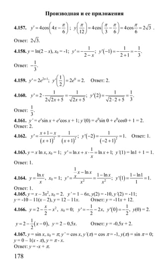 178
Производная и ее приложения
4.157. 4cos 4
6
y x
π⎛ ⎞′ = −⎜ ⎟
⎝ ⎠
; 4cos 4cos 2 3
12 3 6 6
y
π π π π⎛ ⎞ ⎛ ⎞
= − = =⎜ ⎟ ⎜ ⎟
⎝ ⎠ ⎝ ⎠
.
Ответ: 2 3.
4.158. y = ln(2 – x), x0 = -1; ( )
1 1 1
' ; ' 1 .
2 2 1 3
y y
x
= − − = − = −
− +
Ответ:
1
.
3
−
4.159. y' = 2e2x-1
; 01
' 2 2.
2
y e
⎛ ⎞
= =⎜ ⎟
⎝ ⎠
Ответ: 2.
4.160. ( )
1 1 1 1
' 2 ; ' 2 .
32 2 5 2 5 2 2 5
y y
x x
= ⋅ = = =
+ + ⋅ +
Ответ:
1
.
3
4.161. y’ = ex
sin x + ex
cos x + 1; y’(0) = e0
sin 0 + e0
cos0 + 1 = 2.
Ответ: 2.
4.162.
( ) ( )
( )
( )
2 2 2
1 1 1
' ; ' 2 1.
1 1 2 1
x x
y y
x x
+ −
= = − = =
+ + − +
Ответ: 1.
4.163. y = x ln x, x0 = 1;
1
' ln ln 1;y x x x
x
= + ⋅ = + y’(1) = ln1 + 1 = 1.
Ответ: 1.
4.164.
ln
,
x
y
x
= х0 = 1; ( )2 2
1
ln
1 ln 1 ln1
' ; ' 1 1.
1
x x
xxy y
x x
−
− −
= = = =
Ответ: 1.
4.165. у = х – 3х2
, х0 = 2. у’ = 1 – 6х, у(2) = -10, y’(2) = -11;
у = -10 – 11(х – 2), у = 12 – 11х. Ответ: у = -11х + 12.
4.166. 2
2 ,
2
x
y x= − − х0 = 0; ( )
1 1
' 2 , ' 0 ,
2 2
y x y= − − = − у(0) = 2.
( )
1
2 0 ,
2
y x= − − у = 2 – 0,5х. Ответ: у = -0,5х + 2.
4.167. y = sin x, x0 = π; y’ = cos x, y’(π) = cos π = -1, y(π) = sin π = 0;
y = 0 – 1(x - π), y = π - х.
Ответ: у = -х + π.
Сайт егэурок (egeurok.ru)
 