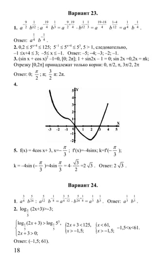 18
Вариант 23.
1.
9
2a
−
1
12b :
19
4a
−
1
3b =
9 19
2 4a
− +
⋅
1 1
12 3b
−
=
19 18
4a
− 1 4
12b
−
=
1
4a
1
4b
−
.
Ответ:
1
4a
1
4b
−
.
2. 0,2 ≤ 5x+4
≤ 125; 5−1
≤ 5x+4
≤ 53
, 5 > 1, следовательно,
–1 ≤x+4 ≤ 3; –5≤ x ≤ –1. Ответ: –5; −4; –3; –2; –1.
3. (sin x + cos x)2
–1=0, [0; 2π]; 1 + sin2x – 1 = 0; sin 2x =0,2х = πk;
Отрезку [0,2π] принадлежат только корни: 0, π/2, π, 3π/2, 2π
Ответ: 0;
2
π
; π;
3
2
π: 2π.
4.
5. f(x) = 4cos x+ 3, x=−
3
π
; f′(x)=–4sinx; k=f′(−
3
π
);
k = –4sin (−
3
π
)=4sin
3
π
= 4⋅
3
2
=2 3 . Ответ: 2 3 .
Вариант 24.
1.
3
4a
5
24b :
5
12a
1
8b
−
=
3 5
4 12a
−
⋅
5 1
24 8b
+
=
1
3a
1
3b . Ответ:
1
3a
1
3b .
2. 1
5
log (2x+3)>−3;
3
1 1
5 5
log (2 3) log 5 ,
2 3 0;
x
x
⎧ + >⎪
⎨
⎪ + >⎩
{2 3 125,
1,5;
x
x
+ <
> − { 61,
1,5;
x
x
<
> −
−1,5<x<61.
Ответ: (–1,5; 61).
Сайт егэурок (egeurok.ru)
 