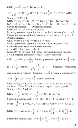 179
4.168. ,y x= у0 = 2. Тогда х0 = 4;
( )
1 1
' , ' 4 ,
42
y y
x
= = у(4) = 2. ( )
1
2 4 ,
4
y x= + − у = 1 + 0,25х.
Ответ: у = 0,25х + 1.
4.169. у = 4х3
, у = 12х – 10; y’ = 12х2
. у = 12х – 10, то k = 12;
12х2
= 12; х = ±1. 12 ⋅ 1 – 10 ≠ 4 ⋅ 13
; 12 ⋅ (–1) – 10 ≠ 4 ⋅ (–1)3
,
значит не является. Ответ: не является.
4.170. у = х + 1, у = ех
; у = ех
, y' = ех
.
Так как уравнение прямой у = х + 1, то k = 1, значит, ех
= 1, х = 0.
Уравнение касательной к функции у = ех
в точке х = 0 : у =х + 1
Ответ: является.
4.171. y = sin x, y = x; y = sin x, y’ = cos x.
Так как уравнение прямой у = х, то k = 1, значит, cos x = 1,
х = 0 – абсцисса возможной точки касания.
у = х, у(0) = 0; у = sin x, y(0) = 0.
Так как 0 = 0, то точка (0; 0) является точкой касания прямой
у = х и графика функции у = sin x. Ответ: является.
4.172.
1
, ' .
2
y x y
x
= = Так как уравнение прямой
1 1
2 2
y x= + ,
то
1
,
2
k = значит,
1 1
;
22 x
= х = 1. Составим уравнение
касательной к графику функции y x= в точке с абсциссой 1:
( )
1 1 1
1 1 , .
2 2 2
y x y x= + − = + Ответ: является.
4.173. у = х3
; х0 = 1. y’ = 3x2
, у(1) = 1, y’(1) = 3. у = 1 + 3(х – 1),
у = 3х – 2, Тогда 3х2
= 3; х2
= 1; х1 = 1, х2 = -1; у1 = 1, у2 = -1.
Ответ: у = 3х – 2; (-1; -1).
4.174.
4
,y
x
= х0 = 2; 2
4
' ,y
x
= − y’(2) = -1, у(2) = 2.
Уравнение касательной: у = 2 – 1(х – 2), у = 4 – х, значит, k = -1.
Тогда 2
4
1;
x
− = − х=±2, у(-2)=-2, у(2) = 2. Ответ: у = 4 – х, (-2; -2).
4.175. y = 1 + cos x, 0 ;
2
x
π
= y’ = -sin x, ' 1, 1.
2 2
y y
π π⎛ ⎞ ⎛ ⎞
= − =⎜ ⎟ ⎜ ⎟
⎝ ⎠ ⎝ ⎠
Уравнения касательной: 1 ,
2
y x
π⎛ ⎞
= − −⎜ ⎟
⎝ ⎠
1 ;
2
y x
π
= + − k = -1;
Сайт егэурок (egeurok.ru)
 