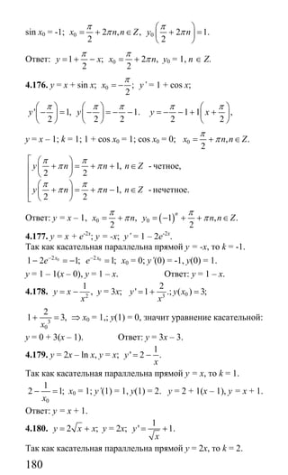 180
sin x0 = -1; 0 02 , , 2 1.
2 2
x n n Z y n
π π
π π
⎛ ⎞
= + ∈ + =⎜ ⎟
⎝ ⎠
Ответ: 01 ; 2 ,
2 2
y x x n
π π
π= + − = + у0 = 1, n ∈ Z.
4.176. у = х + sin x; 0 ;
2
x
π
= − y’ = 1 + cos x;
' 1, 1.
2 2 2
y y
π π π⎛ ⎞ ⎛ ⎞
− = − = − −⎜ ⎟ ⎜ ⎟
⎝ ⎠ ⎝ ⎠
1 1 ,
2 2
y x
π π⎛ ⎞
= − − + +⎜ ⎟
⎝ ⎠
у = х – 1; k = 1; 1 + cos x0 = 1; cos x0 = 0; 0 , .
2
x n n Z
π
π= + ∈
1,
2 2
1,
2 2
y n n n Z
y n n n Z
π π
π π
π π
π π
⎡ ⎛ ⎞
+ = + + ∈⎜ ⎟⎢
⎝ ⎠⎢
⎛ ⎞⎢ + = + − ∈⎜ ⎟⎢ ⎝ ⎠⎣
- четное,
- нечетное.
Ответ: у = х – 1, ( )0 0, 1 , .
2 2
n
x n y n n Z
π π
π π= + = − + + ∈
4.177. у = х + е-2х
; у = -х; y’ = 1 – 2е-2х
.
Так как касательная параллельна прямой у = -х, то k = -1.
0 02 2
1 2 1; 1;x x
e e− −
− = − = х0 = 0; y’(0) = -1, у(0) = 1.
у = 1 – 1(х – 0), у = 1 – х. Ответ: у = 1 – х.
4.178. 2
1
,y x
x
= − у = 3х; 03
2
' 1 .; ( ) 3;y у х
x
= + =
3
0
2
1 3,
x
+ = ⇒ х0 = 1,; у(1) = 0, значит уравнение касательной:
у = 0 + 3(х – 1). Ответ: у = 3х – 3.
4.179. y = 2x – ln x, y = x;
1
' 2 .y
x
= −
Так как касательная параллельна прямой у = х, то k = 1.
0
1
2 1;
x
− = х0 = 1; y’(1) = 1, у(1) = 2. у = 2 + 1(х – 1), у = х + 1.
Ответ: у = х + 1.
4.180. 2 ;y x x= + у = 2х;
1
' 1.y
x
= +
Так как касательная параллельна прямой у = 2х, то k = 2.
Сайт егэурок (egeurok.ru)
 