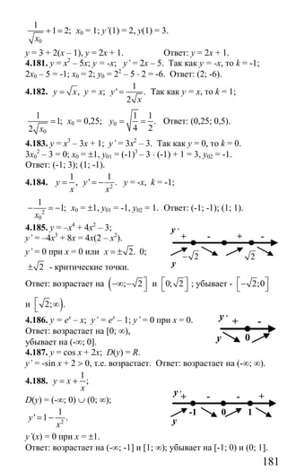 181
0
1
1 2;
x
+ = х0 = 1; y’(1) = 2, у(1) = 3.
у = 3 + 2(х – 1), у = 2х + 1. Ответ: у = 2х + 1.
4.181. у = х2
– 5х; у = -х; y’ = 2х – 5. Так как у = -х, то k = -1;
2х0 – 5 = -1; х0 = 2; у0 = 22
– 5 ⋅ 2 = -6. Ответ: (2; -6).
4.182. ,y x= у = х;
1
' .
2
y
x
= Так как у = х, то k = 1;
0
1
1;
2 x
= х0 = 0,25; 0
1 1
.
4 2
y = = Ответ: (0,25; 0,5).
4.183. у = х3
– 3х + 1; y’ = 3х2
– 3. Так как у = 0, то k = 0.
3х0
2
– 3 = 0; х0 = ±1, у01 = (-1)3
– 3 ⋅ (-1) + 1 = 3, у02 = -1.
Ответ: (-1; 3); (1; -1).
4.184. 2
1 1
, ' .y y
x x
= = − у = -х, k = -1;
2
0
1
1;
x
− = − х0 = ±1, у01 = -1, у02 = 1. Ответ: (-1; -1); (1; 1).
4.185. у = –х4
+ 4х2
– 3;
y’ = –4х3
+ 8х = 4х(2 – х2
).
y’ = 0 при х = 0 или 2.x = ± 0;
2± - критические точки.
Ответ: возрастает на ( ; 2⎤−∞ − ⎦ и 0; 2⎡ ⎤
⎣ ⎦ ; убывает - 2;0⎡ ⎤−⎣ ⎦
и )2; .⎡ ∞⎣
4.186. у = ех
– х; y’ = ех
– 1; y’ = 0 при х = 0.
Ответ: возрастает на [0; ∞),
убывает на (-∞; 0].
4.187. y = cos x + 2x; D(y) = R.
y’ = -sin x + 2 > 0, т.е. возрастает. Ответ: возрастает на (-∞; ∞).
4.188.
1
;y x
x
= +
D(y) = (-∞; 0) ∪ (0; ∞);
2
1
' 1 .y
x
= −
y’(x) = 0 при х = ±1.
Ответ: возрастает на (-∞; -1] и [1; ∞); убывает на [-1; 0) и (0; 1].
2− 2
+ +- -
y ,
y
+ -y ,
y 0
+ -- +y ,
y
-1 0 1
Сайт егэурок (egeurok.ru)
 
