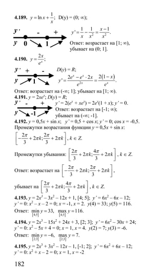 182
4.189.
1
ln ;y x
x
= + D(y) = (0; ∞);
2 2
1 1 1
' .
x
y
x x x
−
= − =
Ответ: возрастает на [1; ∞),
убывает на (0; 1].
4.190.
2
;x
x
y
e
=
D(y) = R;
( )
2
2 12 2
' .
x x
x x
xe e x
y
e e
−− ⋅
= =
Ответ: возрастает на (-∞; 1]; убывает на [1; ∞).
4.191. y = 2xex
; D(y) = R;
y’ = 2(ex
+ xex
) = 2ex
(1 + x); y’ = 0.
Ответ: возрастает на [-1; ∞);
убывает на (-∞; -1].
4.192. y = 0,5x + sin x; y’ = 0,5 + cos x; y’ = 0; cos x = -0,5.
Промежутки возрастания функции у = 0,5х + sin x:
2 2
2 ; 2
3 3
k k
π π
π π
⎡ ⎤
− + +⎢ ⎥
⎣ ⎦
, k ∈ Z.
Промежутки убывания:
2 4
2 ; 2
3 3
k k
π π
π π
⎡ ⎤
+ +⎢ ⎥
⎣ ⎦
, k ∈ Z.
Ответ: возрастает на
2 2
2 ; 2
3 3
k k
π π
π π
⎡ ⎤
− + +⎢ ⎥
⎣ ⎦
,
убывает на
2 4
2 ; 2
3 3
k k
π π
π π
⎡ ⎤
+ +⎢ ⎥
⎣ ⎦
, k ∈ Z.
4.193. у = 2х3
– 3х2
– 12х + 1, [4; 5]; y’ = 6х2
– 6х – 12;
y’ = 0: х2
– х – 2 = 0; х = -1, х = 2. у(4) = 33; у(5) = 116.
Ответ:
[ ] [ ]4;5 4;5
min 33, max 116.y y= =
4.194. у = 2х3
– 15х2
+ 24х + 3, [2; 3]; y’ = 6х2
– 30х + 24;
y’ = 0: х2
– 5х + 4 = 0; х = 1, х = 4. у(2) = 7; у(3) = -6.
Ответ:
[ ] [ ]2;3 2;3
min 6, max 7.y y= − =
4.195. у = 2х3
+ 3х2
– 12х – 1, [-1; 2]; y’ = 6x2
+ 6x – 12;
y’ = 0: х2
+ х – 2 = 0; х = 1, х = -2
- +y ,
y 10
+ -y ,
y 1
- +y ,
y -1
Сайт егэурок (egeurok.ru)
 