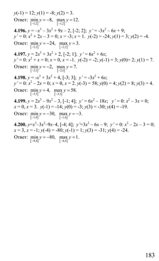 183
у(-1) = 12; у(1) = -8; у(2) = 3.
Ответ:
[ ] [ ]1;2 1;2
min 8, max 12.y y
− −
= − =
4.196. у = –х3
– 3х2
+ 9х – 2, [-2; 2]; y’ = -3х2
– 6х + 9;
y’ = 0: х2
+ 2х – 3 = 0; х = -3; х = 1. у(-2) = -24; у(1) = 3; у(2) = -4.
Ответ:
[ ] [ ]2;2 2;2
min 24, max 3.y y
− −
= − =
4.197. у = 2х3
+ 3х2
+ 2, [-2; 1]; y’ = 6х2
+ 6х;
y’ = 0: х2
+ х = 0; х = 0, х = -1. у(-2) = -2; у(-1) = 3; у(0)= 2; у(1) = 7.
Ответ:
[ ] [ ]2;1 2;1
min 2, max 7.y y
− −
= − =
4.198. у = -х3
+ 3х2
+ 4, [-3; 3]; y’ = -3х2
+ 6х;
y’ = 0: х2
– 2х = 0; х = 0, х = 2. у(-3) = 58; у(0) = 4; у(2) = 8; у(3) = 4.
Ответ:
[ ] [ ]3;3 3;3
min 4, max 58.y y
− −
= =
4.199. у = 2х3
– 9х2
– 3, [-1; 4]; y’ = 6х2
– 18х; y’ = 0: х2
– 3х = 0;
х = 0, х = 3. у(-1) = -14; у(0) = -3; у(3) = -30; у(4) = -19.
Ответ:
[ ] [ ]1;4 1;4
min 30, max 3.y y
− −
= − = −
4.200. у=х3
–3х2
–9х–4, [-4; 4]; y’=3х2
– 6х – 9; y’ = 0: х2
– 2х – 3 = 0;
х = 3, х = -1; у(-4) = -80; у(-1) = 1; у(3) = -31; у(4) = -24.
Ответ:
[ ] [ ]4;4 4;4
min 80, max 1.y y
− −
= − =
Сайт егэурок (egeurok.ru)
 