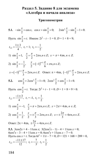 184
Раздел 5. Задание 8 для экзамена
«Алгебра и начала анализа»
Тригонометрия
5.1. sin cos ,
2
x
x− = cos sin 0;
2
x
x + = 2
2sin sin 1 0.
2 2
x x
− − =
Пусть sin .
2
x
t= Имеем: 2t2
– t – 1 = 0. D = 1 + 8 = 9;
1,2
1 3
,
4
t
±
= t1 = 1; 2
1
.
2
t = −
1) sin 1,
2
x
= 2 , ;
2 2
x
n n Z
π
π= + ∈ x = π + 4πn, n ∈ Z.
2)
1
sin ,
2 2
x
= − ( ) 1
1 , ;
2 6
nx
n n Z
π
π
+
= − + ∈
( ) 1
1 2 , .
3
n
x n n Z
π
π
+
= − + ∈ Ответ: π + 4πn, ( ) 1
1 2 , .
3
n
n n Z
π
π
+
− + ∈
5.2. 2 2
cos 2cos 1 0; 2cos cos 1 0.
2 2 2 2
x x x x
+ − = + − =
Пусть cos .
2
x
t= Тогда: 2t2
+ t – 1 = 0. D = 1 + 8 = 9 > 0.
1,2
1 3
,
4
t
− ±
= t1 = -1, 2
1
.
2
t =
1) cos 1,
2
x
= − 2 , ;
2
x
n n Zπ π= + ∈ x = 2π + 4πn, n ∈ Z;
2)
1
cos ,
2 2
x
=
2
2 , ; 4 , .
2 3 3
x
n n Z x n n Z
π π
π π= ± + ∈ = ± + ∈
Ответ: 2π + 4πn,
2
4 , .
3
n n Z
π
π± + ∈
5.3. 3cos2x = 4 – 11cos x; 3(2cos2
x – 1) – 4 + 11cos x = 0;
6cos2
x – 3 – 4 + 11cos x = 0; 6cos2
x + 11cos x – 7 = 0.
Пусть cos x = t. Тогда 6t2
+ 11t – 7 = 0; D = 121 + 168 = 289 > 0,
1,2 1 2
11 17 7 1
; ; .
12 3 2
t t t
− ±
= = − =
Сайт егэурок (egeurok.ru)
 