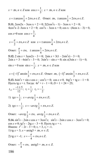 186
x = πn, n ∈ Z или
1
cos ;
5
x = x = πn, n ∈ Z или
1
arccos 2 , .
5
x n n Zπ= ± + ∈ Ответ: πn,
1
arccos 2 , .
5
n n Zπ± + ∈
5.11. 2cos2x – 3cos x + 2 = 0; 2(2cos2
x – 1) – 3cos x + 2 = 0;
4cos2
x–2–3cos x + 2 = 0; cos2
x – 3cos x = 0; cos x ⋅ (4cos x – 3) = 0,
cos x=0 или
3
cos ;
4
x =
,
2
x n n Z
π
π= + ∈ или
3
arccos 2 , .
4
x n n Zπ= ± + ∈
Ответ:
3
, arccos 2 , .
2 4
n n n Z
π
π π+ ± + ∈
5.12. 2 sin x + 3cos2x – 3 = 0; 2sin x + 3(1 – 2sin2
x) – 3 = 0;
2sin x + 3 – 6sin2
x – 3 = 0; 3sin2
x – sin x = 0; sin x(3sin x – 1) = 0;
sin x = 0 или
1
sin ;
3
x = x = πn, n ∈ Z или
( )
1
1 arcsin , .
3
n
x n n Zπ= − + ∈ Ответ: πn, ( )
1
1 arcsin , .
3
n
n n Zπ− + ∈
5.13. 6sin2
x + sin x cos x – cos2
x = 0; cos x ≠ 0. 6tg2
x + tg x – 1 = 0.
Пусть tg x = t. Тогда: 6t2
+ t – 1 = 0; D = 1 + 24 = 25;
1,2 1 2
1 5 1 1
; ; .
12 3 2
t t t
− ±
= = = −
1)
1 1
; , ;
3 3
tgx x arctg n n Zπ= = + ∈
2)
1 1
; , .
2 2
tgx x arctg n n Zπ= − = − + ∈
Ответ:
1 1
, , .
2 3
arctg n arctg n n Zπ π− + + ∈
5.14. sin2
x – 2sin x cos x = 3cos2
x; sin2
x – 2sin x cos x – 3cos2
x = 0;
cos x ≠ 0; tg2
x – 2tg x – 3 = 0. Пусть tg x = t.
Имеем: t2
– 2t – 3 = 0; t1 = 3, t2 = -1.
1) tg x = 3; x = arctg3 + πn, n ∈ Z;
2) tg x = -1; , .
4
x n n Z
π
π= − + ∈
Ответ: ,
4
n
π
π− + arctg3 + πn, n ∈ Z.
Сайт егэурок (egeurok.ru)
 