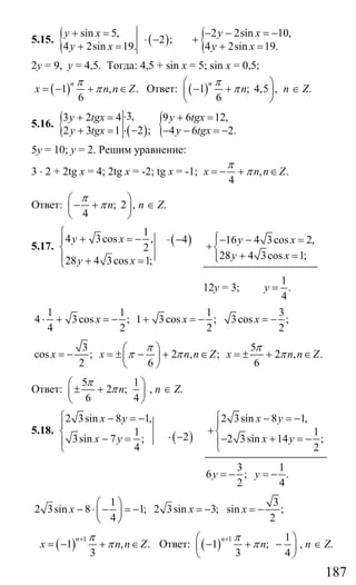 187
5.15. { ( )
sin 5,
2 ;
4 2sin 19.
y x
y x
+ =
⋅ −
+ = { 2 2sin 10,
4 2sin 19.
y x
y x
− − = −
+
+ =
2у = 9, у = 4,5. Тогда: 4,5 + sin x = 5; sin x = 0,5;
( )1 , .
6
n
x n n Z
π
π= − + ∈ Ответ: ( )1 ; 4,5 ,
6
n
n
π
π
⎛ ⎞
− +⎜ ⎟
⎝ ⎠
n ∈ Z.
5.16. { ( ) {3,3 2 4 9 6 12,
2 ;2 3 1 4 6 2.
y tgx y tgx
y tgx y tgx
⋅+ = + =
⋅ −+ = − − = −
5у = 10; у = 2. Решим уравнение:
3 ⋅ 2 + 2tg x = 4; 2tg x = -2; tg x = -1; , .
4
x n n Z
π
π= − + ∈
Ответ: ; 2 ,
4
n
π
π
⎛ ⎞
− +⎜ ⎟
⎝ ⎠
n ∈ Z.
5.17.
( )
1
4 3cos , 4
2
28 4 3cos 1;
y x
y x
⎧
+ = − ⋅ −⎪
⎨
⎪ + =⎩
16 4 3cos 2,
28 4 3cos 1;
y x
y x
⎧− − =⎪
+⎨
+ =⎪⎩
12у = 3;
1
.
4
y =
1 1 1 3
4 3cos ; 1 3cos ; 3cos ;
4 2 2 2
x x x⋅ + = − + = − = −
3 5
cos ; 2 , ; 2 , .
2 6 6
x x n n Z x n n Z
π π
π π π
⎛ ⎞
= − = ± − + ∈ = ± + ∈⎜ ⎟
⎝ ⎠
Ответ:
5 1
2 ;
6 4
n
π
π
⎛ ⎞
± +⎜ ⎟
⎝ ⎠
, n ∈ Z.
5.18.
( )
2 3sin 8 1,
1 23sin 7 ;
4
x y
x y
⎧ − = −⎪
⎨ ⋅ −− =⎪⎩
2 3sin 8 1,
1
2 3sin 14 ;
2
x y
x y
⎧ − = −⎪
+⎨
− + = −⎪⎩
3
6 ;
2
y = −
1
.
4
y = −
1 3
2 3sin 8 1; 2 3sin 3; sin ;
4 2
x x x
⎛ ⎞
− ⋅ − = − = − = −⎜ ⎟
⎝ ⎠
( ) 1
1 , .
3
n
x n n Z
π
π
+
= − + ∈ Ответ: ( ) 1 1
1 ;
3 4
n
n
π
π
+⎛ ⎞
− + −⎜ ⎟
⎝ ⎠
, n ∈ Z.
Сайт егэурок (egeurok.ru)
 