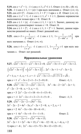 188
5.19. cos x < x2
+ 1; -1 ≤ cos x ≤ 1, x2
+1 ≥ 1. Ответ: (-∞; 0) ∪ (0; ∞).
5.20. –1 ≤ cos x ≤ 1, 1 + |x|≥ 1 при всех значениях х. Ответ: (-∞; ∞).
5.21. cos x≤1+3x
; -1≤cos x ≤ 1, 1 + 3x
> 1 при x ∈ R. Ответ: (-∞; ∞).
5.22. cos x ≥ x2
+ 1; -1 ≤ cos x ≤ 1, х2
+ 1 ≥ 1. Данное неравенство
выполняется только при х = 0. Ответ: 0.
5.23. cos x ≥ 1 + |x|; -1 ≤ cos x ≤ 1, 1 + |x| ≥ 1. Значит, данному не-
равенству удовлетворяет только х = 0. Ответ: 0.
5.24. cos x ≥ 1 + 2x
; -1 ≤ cos x ≤ 1, 1 + 2х
> 1. Значит, данное нера-
венство решений не имеет. Ответ: решений нет.
5.25. 2
1
cos 1 ;
2 sin
x
x
< +
−
-1 ≤ cos x ≤ 1, 2
1 1
1 1
2 sin 2x
+ ≥
−
при
всех значениях х. Ответ: (-∞; ∞).
5.26. 4
1
cos 1 ;
1
x
x
> +
+
-1 ≤ cos x ≤ 1, 4
1
1 1
1 x
+ >
+
при всех зна-
чениях х. Ответ: нет решений.
Иррациональные уравнения
5.27. 2 2
2 3 1 3 2 0;x x x x− + − − + = 2 2
2 3 1 3 2.x x x x− + = − +
( ) ( )
2 2
2 2
2 3 1 3 2 ;x x x x− + = − + 2х2
– 3х + 1 = х2
– 3х + 2;
х2
= 1; х1 = -1, х2 = 1. х = -1 2
3 2 1 3 2 6х х− + = + + = ;
при х = 1 2
3 2 1 3 2 0 0х х− + = − + = ≥ . Ответ: -1; 1.
5.28. 2 2
3 4 2 2 2 1;x x x x− − = − + 3х2
– 4х – 2 = 2х2
– 2х + 1;
х2
– 2х – 3 = 0; х1 = 3, х2 = -1;
при х = 3 2
2 2 1 18 6 1 13 0х х− + = − + = > ;
при х = -1 2
2 2 1 2 2 1 5 0x x− + = + + = > . Ответ: -1; 3.
5.29. 2 2
3 2 2 4 5 ;x x x x− − = −
3х2
– 2х – 2 = 4х2
– 5х; х2
– 3х + 2 = 0; х1 = 2, х2 = 1
при х = 2 2
4 5 16 10 6 0x x− = − = > ;
при х = 1 2
4 5 4 5 1 0x x− = − = − < ; Ответ: 2.
5.30. 2 2
3 2 1 2 6 13;x x x x− + = − +
3х2
– 2х + 1 = 2х2
– 6х + 13; х2
+ 4х – 12 = 0; х1 = -6; х2 = 2
1) при х = -6 ; 2
2 6 13 72 36 13 121 0x x− + = + + = < ;
Сайт егэурок (egeurok.ru)
 