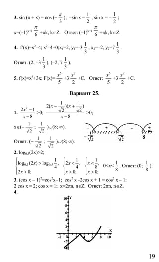19
3. sin (π + x) = cos (−
3
π
); –sin x =
1
2
; sin x = –
1
2
;
x=(–1)k+1
6
π
+πk, k∈Z. Ответ: (–1)k+1
6
π
+πk, k∈Z.
4. f′(x)=x2
–4; x2
–4=0;х1=2, y1=–3
1
3
; x2=–2, y2=7
1
3
.
Ответ: (2; –3
1
3
), (–2; 7
1
3
).
5. f(x)=х4
+3x; F(x)=
5
5
x
+3
2
2
x
+C. Ответ:
5
5
x
+3
2
2
x
+C.
Вариант 25.
1.
2
2 1
8
x
x
−
−
>0;
1 1
2( )( )
2 2
8
x x
x
− +
−
>0;
x∈(−
1
2
;
1
2
)∪(8; ∞).
Ответ: (−
1
2
;
1
2
)∪(8; ∞).
2. log0,5(2x)>2;
0,5 0,5
1
log (2 ) log ,
4
2 0;
x
x
⎧
⎪ >
⎨
⎪ >⎩
1
2 ,
4
0;
x
x
⎧
⎪ <
⎨
⎪ >⎩
1
,
8
0;
x
x
⎧
⎪ <
⎨
⎪ >⎩
0<x<
1
8
. Ответ: (0;
1
8
).
3. (cos x − 1)2
=cos2
x−1; cos2
x –2cos x + 1 = cos2
x – 1:
2 cos x = 2; cos x = 1; x=2πn, n∈Z. Ответ: 2πn, n∈Z.
4.
Сайт егэурок (egeurok.ru)
 