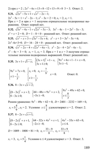 189
2) при х = 2 ; 2
2 6 13 8 12 13 9 0х х− + = − + = > 3 = 3. Ответ: 2.
5.31. 2 2
2 5 1 2 1;x x x x− + = − −
2х2
– 5х + 1 = х2
– 2х – 1; х2
– 3х + 2 = 0; х1 = 2, х2 = 1.
При х = 2 и при х = 1 получим отрицательные подкоренные вы-
ражения. Ответ: корней нет.
5.32. 2 2
3 4 1 2 5 3;x x x x− − = − − 3х2
– 4х – 1 = 2х2
– 5х – 3;
х2
+ х + 2 = 0; D = 1 – 8 < 0 – решений нет. Ответ: решений нет.
5.33. 2 2
3 3 5 6;x x x x− + = − + х2
– х + 3 = 3х2
– 5х + 6;
2х2
–4х+3=0. D = 16 – 24 < 0 – решений нет. Ответ: решений нет.
5.34. 2 2
2 4 2 6 1;x x x x− − = − − х2
– 2х – 4 = 2х2
– 6х – 1;
х2
– 4х + 3 = 0; х1 = 1, х2 = 3. При х = 1 и х = 3 получим отрица-
тельные значения подкоренных выражений. Ответ: решений нет.
5.35. 3 1 1 ;x x+ = − ( )2 2
9 6 1 1 0,3 1 1 ,
3 1;3 1 0;
x x xx x
xx
⎧⎪ ⎧ + + − + =+ = −
⎨ ⎨
≥ −+ ≥⎪ ⎩⎩
2
1 2
7
0, ,9 7 0,
91
1;
;3
3
x xx x
x
x
⎧
⎧ = = −+ = ⎪⎪ ⎪
⎨ ⎨
≥ −⎪ ⎪ ≥ −⎩ ⎪⎩
х = 0. Ответ: 0.
5.36. 8 3 2;x x− = +
( )2 2
64 48 9 2,8 3 2,
3 8;8 3 0;
x x xx x
xx
⎧⎪ ⎧ − + = +− = +
⎨ ⎨
− ≥ −− ≥⎪ ⎩⎩
2
9 49 62 0,
8
.
3
x x
x
⎧ − + =
⎪
⎨
≤⎪⎩
Решим уравнение: 9х2
– 49х + 62 = 0, D = 2401 – 2232 = 169 > 0,
1
4
3
9
x = , х2 = 2. Условию
8
3
x ≤ удовлетворяет х = 2. Ответ: 2.
5.37. 8 2 1;x x− = +
( )2 2
64 32 4 1,8 2 1,
2 8;8 2 0;
x x xx x
xx
⎧⎪ ⎧ − + = +− = +
⎨ ⎨
− ≥ −− ≥⎪ ⎩⎩
2
4 33 63 0,
4.
x x
x
⎧ − + =
⎨
≤⎩
D = 1089 – 1008 = 81 > 0; 1 2
33 9 33 9
, ;
8 8
x x
− +
= =
х1 = 3, 2
1
5 .
4
x = Условию х ≤ 4 удовлетворяет х = 3. Ответ: 3.
Сайт егэурок (egeurok.ru)
 