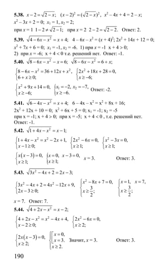 190
5.38. 2 2 ;x x− = − 2 2
( 2) ( 2 ) ,x x− = − х2
– 4х + 4 = 2 – х;
х2
– 3х + 2 = 0; х1 = 1, х2 = 2;
при х = 1 1 2 2 1;− ≠ − при х = 2 2 2 2 2.− = − Ответ: 2.
5.39. 2
4 6 4;x x x− − = + 4 – 6х – х2
= (х + 4)2
; 2х2
+ 14х + 12 = 0;
х2
+ 7х + 6 = 0; х1 = -1, х2 = -6. 1) при х = -1 х + 4 > 0;
2) при х = -6; х + 4 < 0 т.е. решений нет. Ответ: -1.
5.40. 2 2
8 6 6; 8 6 6 ;x x x x x x− − − = − − = +
2 2 2
8 6 36 12 , 2 18 28 0,
6 0; 6;
x x x x x x
x x
⎧ ⎧− − = + + + + =
⎨ ⎨
+ ≥ ≥ −⎩ ⎩
{2
1 22, 7,9 14 0,
6.6;
x xx x
xx
= − = −⎧ + + =
⎨ ≥ −≥ −⎩
Ответ: -2.
5.41. 2
6 4 4;x x x− − = + 6 – 4х – х2
= х2
+ 8х + 16;
2х2
+ 12х + 10 = 0; х2
+ 6х + 5 = 0; х1 = -1; х2 = -5
при х = -1; х + 4 > 0; при х = -5; х + 4 < 0 , т.е. решений нет.
Ответ: -1.
5.42. 2
1 4 1;x x x+ − = −
2 2 2 2
1 4 2 1, 2 6 0, 3 0,
1 0; 1; 1;
x x x x x x x x
x x x
⎧ ⎧ ⎧+ − = − + − = − =
⎨ ⎨ ⎨
− ≥ ≥ ≥⎩ ⎩ ⎩
( )
{3 0, 0, 3 0,
1;1;
x x x x
xx
− =⎧ = − =
⎨ ≥≥⎩
х = 3. Ответ: 3.
5.43. 2
3 4 2 2 3;x x x− + = −
2
2 2 8 7 0,
3 4 2 4 12 9,
3
2 3 0; ;
2
x x
x x x x
x x
⎧ − + =
⎪⎧ − + = − +
⎨ ⎨
− ≥ ≥⎩ ⎪⎩
1, 7,
3
;
2
x x
x
= =⎧
⎪
⎨ ≥⎪⎩
х = 7. Ответ: 7.
5.44. 2
4 2 2;x x x+ − = −
2 2 2
4 2 4 4, 2 6 0,
2 0; 2;
x x x x x x
x x
⎧ ⎧+ − = − + − =
⎨ ⎨
− ≥ ≥⎩ ⎩
( )
0,
2 3 0,
3.
2;
2.
x
x x
x
x
x
⎧ =⎡
− =⎧ ⎪⎢ =⎨ ⎨⎣≥⎩ ⎪ ≥⎩
Значит, х = 3. Ответ: 3.
Сайт егэурок (egeurok.ru)
 