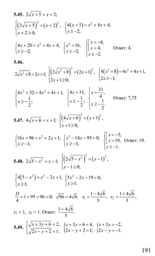 191
5.45. 2 5 2;x x+ = +
( ) ( ) ( )
2 2 2
4 5 4 4,2 5 2 ,
2;2 0;
x x xx x
xx
⎧ ⎧⎪ + = + ++ = +
⎨ ⎨
≥ −⎩+ ≥⎪⎩
2 2 4,
4 20 4 4, 16,
4,
2; 2;
2.
x
x x x x
x
x x
x
⎧ = −⎡
⎪⎧ ⎧+ = + + = ⎢ =⎨ ⎨ ⎨⎣≥ − ≥ −⎩ ⎩ ⎪ ≥ −⎩
Ответ: 4.
5.46.
2
2 8 2 1;x x+ = + ( ) ( ) ( )
2
2 2 22 4 8 4 4 1,2 8 2 1 ,
2 1;2 1 0;
x x xx x
xx
⎧ ⎧ + = + +⎪ ⎪+ = +
⎨ ⎨
≥ −⎪⎩⎪ + ≥⎩
2 2 31
4 31, ,4 32 4 4 1,
411
1;;
.22
2
x xx x x
xx
x
⎧
=⎧ =+ = + + ⎧ ⎪⎪ ⎪
⎨ ⎨ ⎨≥ −≥ −⎪ ⎪ ⎪ ≥ −⎩⎩
⎩
Ответ: 7,75
5.47. 4 6 1;x x+ = + ( ) ( )
2 2
4 6 1 ,
1 0;
x x
x
⎧⎪ + = +
⎨
+ ≥⎪⎩
2
16 96 2 1,
1;
x x x
x
⎧ + = + +
⎨
≥ −⎩
2 5,
14 95 0,
19,
1;
1.
x
x x
x
x
x
⎧ = −⎡
⎪⎧ − − = ⎢ =⎨ ⎨⎣≥ −⎩ ⎪ ≥ −⎩
Ответ: 19.
5.48. 2
2 5 1;x x− = − ( ) ( )
2
22
2 5 1 ,
1 0;
x x
x
⎧⎪ − = −
⎨
⎪ − ≥⎩
( )2 2
4 5 2 1,
1;
x x x
x
⎧ − = − +⎪
⎨
≥⎪⎩
2
5 2 19 0,
1.
x x
x
⎧ − − =
⎨
≥⎩
1 95 96 0; 96 4 6.
4
D
= + = > = 1 2
1 4 6 1 4 6
, ,
5 5
x x
− +
= =
х1 < 1, х2 > 1. Ответ:
1 4 6
.
5
+
5.49.
3 6 2,
2 2 1.
x y
x y
⎧ + + =⎪
⎨
− + =⎪⎩
{ {3 6 4, 3 2,
2 2 1; 2 1.
x y x y
x y x y
+ + = + = −
− + = − = −
Сайт егэурок (egeurok.ru)
 
