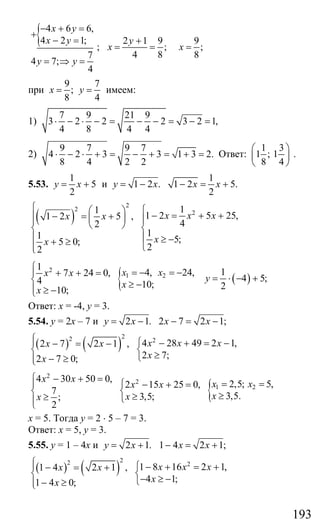 193
{ 4 6 6,
4 2 1;
7
4 7;
4
x y
x y
y y
− + =
+
− =
= ⇒ =
;
2 1 9
;
4 8
y
x
+
= =
9
;
8
x =
при
9 7
;
8 4
x y= = имеем:
1)
7 9 21 9
3 2 2 2 3 2 1,
4 8 4 4
⋅ − ⋅ − = − − = − =
2)
9 7 9 7
4 2 3 3 1 3 2.
8 4 2 2
⋅ − ⋅ + = − + = + = Ответ:
1 3
1 ; 1
8 4
⎛ ⎞
⎜ ⎟
⎝ ⎠
.
5.53.
1
5
2
y x= + и 1 2 .y x= −
1
1 2 5.
2
x x− = +
( )
2
2
211
1 2 5 25,1 2 5 ,
42
11 5;5 0;
22
x x xx x
xx
⎧ ⎧⎛ ⎞ − = + +− = +⎪ ⎜ ⎟ ⎪⎪ ⎝ ⎠⎨ ⎨
⎪ ⎪ ≥ −+ ≥
⎪ ⎩⎩
{
2
1 2
1
4, 24,7 24 0,
4 10;
10;
x xx x
x
x
⎧
= − = −⎪ + + =
⎨ ≥ −⎪ ≥ −⎩
( )
1
4 5;
2
y = ⋅ − +
Ответ: х = -4, у = 3.
5.54. у = 2х – 7 и 2 1.y x= − 2 7 2 1;x x− = −
( ) ( )
22 2
4 28 49 2 1,2 7 2 1 ,
2 7;2 7 0;
x x xx x
xx
⎧⎪ ⎧ − + = −− = −
⎨ ⎨
≥⎩− ≥⎪⎩
{
2
2
1 2
4 30 50 0,
2,5; 5,2 15 25 0,
7
3,5.3,5;;
2
x x
x xx x
xxx
⎧ − + =
= =⎪ ⎧ − + =
⎨ ⎨ ≥≥≥ ⎩⎪⎩
х = 5. Тогда у = 2 ⋅ 5 – 7 = 3.
Ответ: х = 5, у = 3.
5.55. у = 1 – 4х и 2 1.y x= + 1 4 2 1;x x− = +
( ) ( )
22 2
1 8 16 2 1,1 4 2 1 ,
4 1;1 4 0;
x x xx x
xx
⎧⎪ ⎧ − + = +− = +
⎨ ⎨
− ≥ −⎩− ≥⎪⎩
Сайт егэурок (egeurok.ru)
 