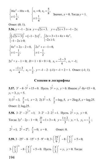194
2
1 2
5
0, ,16 10 0,
81
1;
.4
4
x xx x
x
x
⎧
⎧ = =− = ⎪⎪ ⎪
⎨ ⎨
≤⎪ ⎪ ≤⎩ ⎪⎩
Значит, х = 0. Тогда у = 1.
Ответ: (0; 1).
5.56. у = -1 – 2х и 2 3.y x= + 2 3 1 2 .y x x= + = − −
( ) ( )
2 2 2
2 3 1 4 4 ,2 3 1 2 ,
2 1;1 2 0;
x x xx x
xx
⎧⎪ ⎧ + = + ++ = − −
⎨ ⎨
− ≥⎩− − ≥⎪⎩
2 2
4 2 2 0, 2 1 0,
1 1
; .
2 2
x x x x
x x
⎧ ⎧+ − = + − =
⎪ ⎪
⎨ ⎨
≤ − ≤ −⎪ ⎪⎩ ⎩
2х2
+ х – 1 = 0; D = 1 + 8 = 9 > 0, 1
1 3
,
4
x
− −
= х1 = -1;
2 2
1 3 1
, .
4 2
x x
− +
= = у = -1 – 2 ⋅ (-1) = -1 + 2 = 1. Ответ: (-1; 1).
Степени и логарифмы
5.57. 23 8 3 15 0.
x
x
− ⋅ + = Пусть 23 ,
x
y= у > 0. Имеем: у2
–8у+15 = 0,
у1 = 3, у2 = 5.
1) 23 3, 1,
2
x
x
= = х = 2; 2) 2
33 5, log 5,
2
x
x
= = х = 2log35, x = log325.
Ответ: 2; log325.
5.58.
1
23 2 2 1;
x
x
+
⋅ − = 23 2 2 2 1.
x
x
⋅ − ⋅ = Пусть 22 ,
x
y= у > 0.
Тогда: 3у2
– 2у – 1 = 0;
1 2
1 3 4; ;
4 3
D
y
±
= + = = у1 = 1, 2
1
3
y = − ;
02 22 1; 2 2 ; 0;
2
x x
x
= = = х = 0. Ответ: 0.
5.59. 3 ⋅ 25х
– 8 ⋅ 15х
+ 5 ⋅ 9х
= 0;
25 5
3 8 5 0;
9 3
x x
⎛ ⎞ ⎛ ⎞
⋅ − ⋅ + =⎜ ⎟ ⎜ ⎟
⎝ ⎠ ⎝ ⎠
2
5 5
3 8 5 0.
3 3
x x
⎛ ⎞ ⎛ ⎞
⋅ − ⋅ + =⎜ ⎟ ⎜ ⎟
⎝ ⎠ ⎝ ⎠
Пусть
5
,
3
x
y
⎛ ⎞
=⎜ ⎟
⎝ ⎠
у > 0. Тогда:
Сайт егэурок (egeurok.ru)
 
