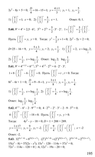 195
3у2
– 8у + 5 = 0;
4 1
16 15 1; ;
4 3
D
y
±
= − = = у1 = 1, 2
5
.
3
y =
1)
5
1;
3
x
⎛ ⎞
=⎜ ⎟
⎝ ⎠
х = 0; 2)
5 5
;
3 3
x
⎛ ⎞
=⎜ ⎟
⎝ ⎠
х = 1. Ответ: 0; 1.
5.60. 9х
+ 4х
= 2,5 ⋅ 6х
; 2 2 5
3 2 3 2 .
2
x x x x
+ = ⋅ ⋅
2
2 5 2
1 .
3 2 3
x x
⎛ ⎞ ⎛ ⎞
+ = ⋅⎜ ⎟ ⎜ ⎟
⎝ ⎠ ⎝ ⎠
Пусть
2
,
3
x
y
⎛ ⎞
=⎜ ⎟
⎝ ⎠
у > 0. Тогда: 2 5
1 0;
2
y y− + = 2у2
– 5у + 2 = 0;
D=25 – 16 = 9,
5 3
;
4
y
±
= у1 = 2; 2
1
.
2
y = 1) 2
3
2
2, log 2;
3
x
x
⎛ ⎞
= =⎜ ⎟
⎝ ⎠
2) 2
3
2 1 1
, log .
3 2 2
x
x
⎛ ⎞
= =⎜ ⎟
⎝ ⎠
Ответ: 2 2
3 3
1
log 2; log .
2
5.61. 9х
+ 4х+1,5
= 6х+1
; 32х
+ 41,5
⋅ 22х
= 6 ⋅ 2х
⋅ 3х
.
2
2 2
1 8 6 0.
3 3
x x
⎛ ⎞ ⎛ ⎞
+ ⋅ − ⋅ =⎜ ⎟ ⎜ ⎟
⎝ ⎠ ⎝ ⎠
Пусть
2
3
x
t
⎛ ⎞
=⎜ ⎟
⎝ ⎠
, t > 0. Тогда:
8t2
– 6t + 1 = 0; 1 2
3 1 1 1
9 8 1; ; , .
4 8 2 4
D
y y y
±
= − = = = =
1) 2
3
2 1 1
, log ;
3 2 2
x
x
⎛ ⎞
= =⎜ ⎟
⎝ ⎠
2) 2
3
2 1 1
, log .
3 4 4
x
x
⎛ ⎞
= =⎜ ⎟
⎝ ⎠
Ответ: 2 2
3 3
1 1
log ; log .
2 4
5.62. 4х+1
– 6х
– 2 ⋅ 9х+1
= 0; 4 ⋅ 22х
– 2х
⋅ 3х
– 2 ⋅ 9 ⋅ 32х
= 0.
2
2 2
4 18 0.
3 3
x x
⎛ ⎞ ⎛ ⎞
⋅ − − =⎜ ⎟ ⎜ ⎟
⎝ ⎠ ⎝ ⎠
Пусть
2
,
3
x
y
⎛ ⎞
=⎜ ⎟
⎝ ⎠
у > 0.
Тогда: 4у2
– у – 18 = 0; D = 1 + 288 = 289.
1
1 17 9
; ,
8 4
y y
±
= = у2 = -2.
2
2 9 2 2
; ;
3 4 3 3
x x −
⎛ ⎞ ⎛ ⎞ ⎛ ⎞
= =⎜ ⎟ ⎜ ⎟ ⎜ ⎟
⎝ ⎠ ⎝ ⎠ ⎝ ⎠
х = -2
Ответ: -2.
5.63.
2 2
3( 8) 19(2 )
32 8 ;x x x− −
=
2 2 2 2
5 3( 8) 3 19(2 ) 15( 8) 57(2 )
(2 ) (2 ) ; 2 2 ;x x x x x x− − − −
= =
15(х2
– 8) = 57(2х – х2
); 15х2
– 120 – 114х + 57х2
= 0;
72х2
– 114х – 120 = 0 | : 6; 12х2
– 19х – 20 = 0;
Сайт егэурок (egeurok.ru)
 