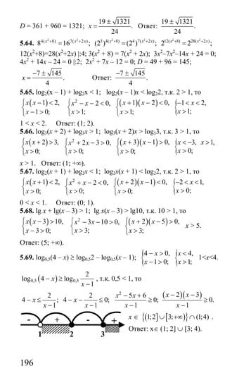 196
D = 361 + 960 = 1321;
19 1321
.
24
x
±
= Ответ:
19 1321
.
24
±
5.64.
2 2
4( 8) 7( 2 )
8 16 ;x x x+ +
=
2 2 2 2
3 4( 8) 4 7( 2 ) 12( 8) 28( 2 )
(2 ) (2 ) ; 2 2 ;x x x x x x+ + + +
= =
12(х2
+8)=28(х2
+2х) |:4; 3(х2
+ 8) = 7(х2
+ 2х); 3х2
–7х2
–14х + 24 = 0;
4х2
+ 14х – 24 = 0 |:2; 2х2
+ 7х – 12 = 0; D = 49 + 96 = 145;
7 145
.
4
x
− ±
= Ответ:
7 145
.
4
− ±
5.65. log2(x – 1) + log2x < 1; log2(x – 1)x < log22, т.к. 2 > 1, то
( )1 2,
1 0;
x x
x
− <⎧
⎨
− >⎩
( )( )
{
2
1 2 0, 1 2,2 0,
1;1; 1;
x x xx x
xx x
+ − <⎧ − < <⎧ − − <
⎨ ⎨ >> >⎩ ⎩
1 < x < 2. Ответ: (1; 2).
5.66. log3(x + 2) + log3x > 1; log3(x + 2)x > log33, т.к. 3 > 1, то
( )2 3,
0;
x x
x
+ >⎧
⎨
>⎩
( )( )
{2 3 1 0, 3, 1,2 3 0,
0;0; 0;
x x x xx x
xx x
+ − >⎧ < − >⎧ + − >
⎨ ⎨ >> >⎩ ⎩
х > 1. Ответ: (1; +∞).
5.67. log2(x + 1) + log2x < 1; log2x(x + 1) < log22, т.к. 2 > 1, то
( ) ( )( )21 2, 2 1 0,2 0,
0;0; 0;
x x x xx x
xx x
+ < + − <⎧ ⎧⎧ + − <
⎨ ⎨ ⎨>> >⎩⎩ ⎩
{ 2 1,
0;
x
x
− < <
>
0 < x < 1. Ответ: (0; 1).
5.68. lg x + lg(x – 3) > 1; lg x(x – 3) > lg10, т.к. 10 > 1, то
( )3 10,
3 0;
x x
x
− >⎧
⎨
− >⎩
( )( )2
2 5 0,3 10 0,
3; 3;
x xx x
x x
+ − >⎧⎧ − − >
⎨ ⎨
> >⎩ ⎩
х > 5.
Ответ: (5; +∞).
5.69. log0,5(4 – x) ≥ log0,52 – log0,5(x – 1); { {4 0, 4,
1 0; 1;
x x
x x
− > <
− > >
1<x<4.
( )0,5 0,5
2
log 4 log
1
x
x
− ≥
−
, т.к. 0,5 < 1, то
2
2 2 5 6
4 ; 4 0; 0;
1 1 1
x x
x x
x x x
− +
− ≤ − − ≤ ≥
− − −
( )( )2 3
0.
1
x x
x
− −
≥
−
х ∈ ( ] [ ){ }1;2 3; (1;4)∪ +∞ ∩ .
Ответ: х∈ (1; 2] ∪ [3; 4).
1 2
+ +--
3
Сайт егэурок (egeurok.ru)
 