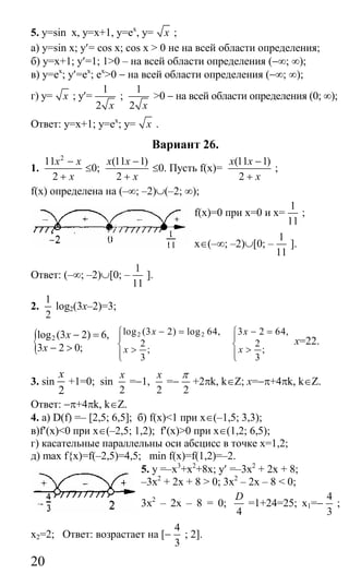 20
5. у=sin x, y=x+1, y=ex
, y= x ;
а) y=sin х; у′= cos x; cos x > 0 не на всей области определения;
б) y=x+1; y′=1; 1>0 – на всей области определения (−∞; ∞);
в) y=ex
; y′=ex
; ex
>0 − на всей области определения (−∞; ∞);
г) y= x ; y′=
1
2 x
;
1
2 x
>0 − на всей области определения (0; ∞);
Ответ: у=х+1; у=ex
; y= x .
Вариант 26.
1.
2
11
2
x x
x
−
+
≤0;
(11 1)
2
x x
x
−
+
≤0. Пусть f(x)=
(11 1)
2
x x
x
−
+
;
f(x) определена на (–∞; –2)∪(–2; ∞);
f(x)=0 при x=0 и x=
1
11
;
x∈(–∞; –2)∪[0; –
1
11
].
Ответ: (–∞; –2)∪[0; –
1
11
].
2.
1
2
log2(3x–2)=3;
{ 2log (3 2) 6,
3 2 0;
x
x
− =
− >
2 2log (3 2) log 64,
2
;
3
x
x
− =⎧
⎪
⎨ >⎪⎩
3 2 64,
2
;
3
x
x
− =⎧
⎪
⎨ >⎪⎩
x=22.
3. sin
2
x
+1=0; sin
2
x
=−1,
2
x
=−
2
π
+2πk, k∈Z; x=−π+4πk, k∈Z.
Ответ: −π+4πk, k∈Z.
4. а) D(f) =– [2,5; 6,5]; б) f(x)<1 при x∈(–1,5; 3,3);
в)f′(х)<0 при x∈(–2,5; 1,2); f′(x)>0 при x∈(1,2; 6,5);
г) касательные параллельны оси абсцисс в точке x=1,2;
д) max f{x)=f(–2,5)=4,5; min f(x)=f(1,2)=–2.
5. у =–х3
+х2
+8x; у′ =–3x2
+ 2х + 8;
–3x2
+ 2x + 8 > 0; 3x2
– 2x – 8 < 0;
3х2
– 2х – 8 = 0;
4
D
=1+24=25; x1=−
4
3
;
x2=2; Ответ: возрастает на [−
4
3
; 2].
Сайт егэурок (egeurok.ru)
 