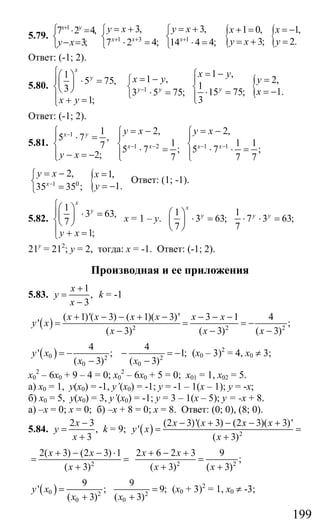 199
5.79.
1
7 2 4,
3;
x y
y x
+
⎧ ⋅ =
⎨
− =⎩
{ {1 3 1
3, 3, 1 0, 1,
3; 2.7 2 4; 14 4 4;x x x
y x y x x x
y x y+ + +
= + = + + = = −⎧ ⎧
⎨ ⎨ = + =⋅ = ⋅ =⎩ ⎩
Ответ: (-1; 2).
5.80.
1
5 75,
3
1;
x
y
x y
⎧⎛ ⎞⎪ ⋅ =⎜ ⎟⎨⎝ ⎠
⎪ + =⎩
{1
1 ,
1 , 2,
1
1.15 75;3 5 75;
3
yy y
x y
x y y
x−
= −⎧= − =⎪⎧
⎨ ⎨ = −⋅ =⋅ =⎩ ⎪⎩
Ответ: (-1; 2).
5.81.
1 1
5 7 ,
7
2;
x y
y x
−⎧
⎪ ⋅ =
⎨
⎪ − = −⎩
1 2 1 1
2, 2,
1 1 1
5 7 ; 5 7 ;
7 7 7
x x x x
y x y x
− − − −
= − = −⎧ ⎧
⎪ ⎪
⎨ ⎨⋅ = ⋅ ⋅ =⎪ ⎪⎩ ⎩
1 0
2,
35 35 ;x
y x
−
= −⎧
⎨
=⎩
{ 1,
1.
x
y
=
= −
Ответ: (1; -1).
5.82.
1
3 63,
7
1;
x
y
y x
⎧⎛ ⎞⎪ ⋅ =⎜ ⎟⎨⎝ ⎠
⎪ + =⎩
х = 1 – у.
1 1
3 63; 7 3 63;
7 7
x
y y y⎛ ⎞
⋅ = ⋅ ⋅ =⎜ ⎟
⎝ ⎠
21у
= 212
; у = 2, тогда: х = -1. Ответ: (-1; 2).
Производная и ее приложения
5.83.
1
,
3
x
y
x
+
=
−
k = -1
( ) 2 2 2
( 1)'( 3) ( 1)( 3)' 3 1 4
' ;
( 3) ( 3) ( 3)
x x x x x x
y x
x x x
+ − − + − − − −
= = = −
− − −
( )0 2 2
0 0
4 4
' ; 1;
( 3) ( 3)
y x
x x
= − − = −
− −
(x0 – 3)2
= 4, x0 ≠ 3;
х0
2
– 6х0 + 9 – 4 = 0; х0
2
– 6х0 + 5 = 0; х01 = 1, х02 = 5.
а) х0 = 1, у(х0) = -1, y’(x0) = -1; у = -1 – 1(х – 1); у = -х;
б) х0 = 5, y(x0) = 3, y’(х0) = -1; у = 3 – 1(х – 5); у = -х + 8.
а) –х = 0; х = 0; б) –х + 8 = 0; х = 8. Ответ: (0; 0), (8; 0).
5.84.
2 3
,
3
x
y
x
−
=
+
k = 9; ( ) 2
(2 3)'( 3) (2 3)( 3)'
'
( 3)
x x x x
y x
x
− + − − +
= =
+
2
2( 3) (2 3) 1
( 3)
x x
x
+ − − ⋅
= =
+ 2 2
2 6 2 3 9
;
( 3) ( 3)
x x
x x
+ − +
=
+ +
( )0 2 2
0 0
9 9
' ; 9;
( 3) ( 3)
y x
x x
= =
+ +
(х0 + 3)2
= 1, х0 ≠ -3;
Сайт егэурок (egeurok.ru)
 