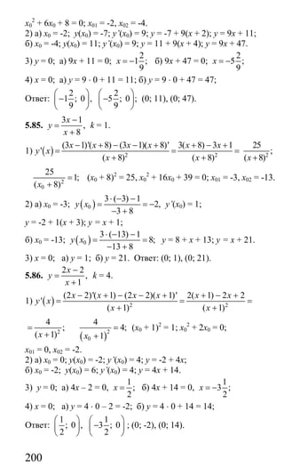 200
х0
2
+ 6х0 + 8 = 0; х01 = -2, х02 = -4.
2) а) х0 = -2; у(х0) = -7; y’(х0) = 9; у = -7 + 9(х + 2); у = 9х + 11;
б) х0 = -4; у(х0) = 11; y’(х0) = 9; у = 11 + 9(х + 4); у = 9х + 47.
3) у = 0; а) 9х + 11 = 0;
2
1 ;
9
x = − б) 9х + 47 = 0;
2
5 ;
9
x = −
4) х = 0; а) у = 9 ⋅ 0 + 11 = 11; б) у = 9 ⋅ 0 + 47 = 47;
Ответ:
2 2
1 ; 0 , 5 ; 0 ;
9 9
⎛ ⎞ ⎛ ⎞
− −⎜ ⎟ ⎜ ⎟
⎝ ⎠ ⎝ ⎠
(0; 11), (0; 47).
5.85.
3 1
,
8
x
y
x
−
=
+
k = 1.
1) ( ) 2 2
(3 1)'( 8) (3 1)( 8)' 3( 8) 3 1
'
( 8) ( 8)
x x x x x x
y x
x x
− + − − + + − +
= = =
+ + 2
25
;
( 8)x +
2
0
25
1;
( 8)x
=
+
(х0 + 8)2
= 25, х0
2
+ 16х0 + 39 = 0; х01 = -3, х02 = -13.
2) а) х0 = -3; ( )0
3 ( 3) 1
2,
3 8
y x
⋅ − −
= = −
− +
y’(х0) = 1;
у = -2 + 1(х + 3); у = х + 1;
б) х0 = -13; ( )0
3 ( 13) 1
8;
13 8
y x
⋅ − −
= =
− +
у = 8 + х + 13; у = х + 21.
3) х = 0; а) у = 1; б) у = 21. Ответ: (0; 1), (0; 21).
5.86.
2 2
,
1
x
y
x
−
=
+
k = 4.
1) ( ) 2 2
(2 2)'( 1) (2 2)( 1)' 2( 1) 2 2
'
( 1) ( 1)
x x x x x x
y x
x x
− + − − + + − +
= = =
+ +
2
4
;
( 1)x
=
+ ( )
2
0
4
4;
1x
=
+
(х0 + 1)2
= 1; х0
2
+ 2х0 = 0;
х01 = 0, х02 = -2.
2) а) х0 = 0; у(х0) = -2; y’(x0) = 4; y = -2 + 4x;
б) х0 = -2; у(х0) = 6; y’(х0) = 4; у = 4х + 14.
3) у = 0; а) 4х – 2 = 0,
1
;
2
x = б) 4х + 14 = 0,
1
3 ;
2
x = −
4) х = 0; а) у = 4 ⋅ 0 – 2 = -2; б) у = 4 ⋅ 0 + 14 = 14;
Ответ:
1 1
; 0 , 3 ; 0
2 2
⎛ ⎞ ⎛ ⎞
−⎜ ⎟ ⎜ ⎟
⎝ ⎠ ⎝ ⎠
; (0; -2), (0; 14).
Сайт егэурок (egeurok.ru)
 