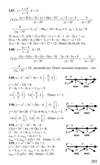 201
5.87.
4
,
5
x
y
x
+
=
−
k = -1.
( ) 2 2 2
( 4)'( 5) ( 4)( 5)' 5 4 9
' ;
( 5) ( 5) ( 5)
x x x x x x
y x
x x x
+ − − + − − − −
= = = −
− − −
2
0
9
1;
( 5)x
− = −
−
х0
2
– 10х0 + 16 = 0, х0 ≠ 5; х01 = 2, х02 = 8.
2) а) х0 = 2; у(2) = -2; y’(2) = -1; у = -2 – 1 ⋅ (х – 2); у = -х;
б) х0 = 8; у(8) = 4; y’(8) = -1; у = 4 – (х – 8); у = -х + 12.
3) х = 0; а) у = 0; б) у = 0 + 12 = 12; Ответ: (0; 0), (0; 12).
5.88.
3 5
,
3
x
y
x
−
=
−
k = 25.
( ) 2 2
(3 5)'( 3) (3 5)( 3)' 3 9 3 5
'
( 3) ( 3)
x x x x x x
y x
x x
− − − − − − − +
= = =
− − 2
4
;
( 3)x
−
−
2
0
4
25;
( 3)x
− =
−
решений нет. Ответ: искомых координат – нет.
5.89. у = х3
– 6х2
+ 9х + 3,
6
; 2
5
⎛ ⎞
−⎜ ⎟
⎝ ⎠
;
y’ = 3х2
– 12х + 9;
х2
– 4х + 3 = 0; х1 = 1, х2 = 3.
6 6
1 ; 2 , 3 ; 2
5 5
⎛ ⎞ ⎛ ⎞
∈ − ∉ −⎜ ⎟ ⎜ ⎟
⎝ ⎠ ⎝ ⎠
. Ответ: х = 1.
5.90. у = -х3
– 3х2
+ 24х – 4,
1
5;
5
⎛ ⎞
−⎜ ⎟
⎝ ⎠
;
y’=-3х2
–6х+24; х2
+2х–8=0; х1 = -4, х2 = 2.
1 1
4 5; , 2 5;
5 5
⎛ ⎞ ⎛ ⎞
− ∈ − ∉ −⎜ ⎟ ⎜ ⎟
⎝ ⎠ ⎝ ⎠
. Ответ: х=-4.
5.91. у = х3
– 3х2
– 9х – 4;
y’(x) = 3х2
– 6х – 9. D(y’) = R;
х2
– 2х – 3 = 0; х1 = 3, х2 = -1.
xmax = -1, ymax = y(-1) = 1;
xmin = 3, ymin = y(3) = -31. Ответ: 1; -31.
5.92. у = -х3
+ 6х2
+ 15х + 1;
y’ = -3х2
+ 12х + 15; х2
– 4х – 5 = 0;
х1 = 5, х2 = -1. xmin = -1, y(-1) = -7;
xmax = 5, y(5) = 101. Ответ: -7; 101.
+ - +y ,
y 1
max
1
min
- + -y ,
y -4
min
2
max
+ - +y ,
y -1
max
3
min
- + -y ,
y -1
min
5
max
Сайт егэурок (egeurok.ru)
 