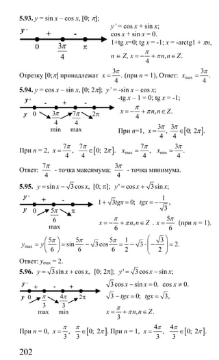 202
5.93. y = sin x – cos x, [0; π];
y’ = cos x + sin x;
cos x + sin x = 0.
1+tg x=0; tg x = -1; x = -arctg1 + πn,
n ∈ Z, , .
4
x n n Z
π
π= − + ∈
Отрезку [0;π] принадлежат
3
.
4
x
π
= (при n = 1), Ответ: max
3
.
4
x
π
=
5.94. y = cos x – sin x, [0; 2π]; y’ = -sin x – cos x;
-tg x – 1 = 0; tg x = -1;
, .
4
x n n Z
π
π= − + ∈
При n=1, [ ]
3 3
, 0; 2 .
4 4
x
π π
π= ∈
При n = 2, [ ]
7 7
, 0; 2 .
4 4
x
π π
π= ∈ max min
7 3
, .
4 4
x x
π π
= =
Ответ:
7
4
π
- точка максимума;
3
4
π
- точка минимума.
5.95. sin 3cos ,y x x= − [0; π]; ' cos 3sin ;y x x= +
1
1 3 0; ,
3
tgx tgx+ = = −
,
6
x n n Z
π
π= − + ∈ .
5
6
x
π
= (при n = 1).
max
5 5 5 1 3
sin 3cos 3 2.
6 6 6 2 2
y y
π π π ⎛ ⎞⎛ ⎞
= = − = − ⋅ − =⎜ ⎟⎜ ⎟ ⎜ ⎟⎝ ⎠ ⎝ ⎠
Ответ: ymax = 2.
5.96. 3sin cos ,y x x= + [0; 2π]; ' 3cos sin ;y x x= −
3cos sin 0.x x− = cos x ≠ 0.
3 0; 3,tgx tgx− = =
, .
3
x n n Z
π
π= + ∈
При n = 0, [ ], 0; 2 .
3 3
x
π π
π= ∈ При n = 1, [ ]
4 4
, 0; 2 .
3 3
x
π π
π= ∈
3
4
π
-+y ,
0 π
3
4
π
-- +y ,
y 0
min
2π7
4
π
max
-+y ,
y 0 π5
6
π
max
3
π
+ - +
y ,
y 0
max
2π4
3
π
min
Сайт егэурок (egeurok.ru)
 