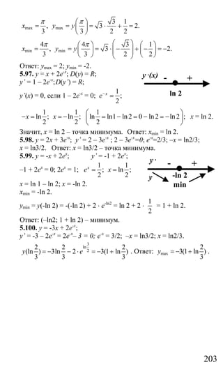 203
max max
3 1
, 3 2.
3 3 2 2
x y y
π π⎛ ⎞
= = = ⋅ + =⎜ ⎟
⎝ ⎠
min min
4 4 3 1
, 3 2.
3 3 2 2
x y y
π π ⎛ ⎞⎛ ⎞ ⎛ ⎞
= = = ⋅ − + − = −⎜ ⎟⎜ ⎟ ⎜ ⎟⎜ ⎟⎝ ⎠ ⎝ ⎠⎝ ⎠
Ответ: ymax = 2; ymin = -2.
5.97. у = х + 2е-х
; D(y) = R;
y’ = 1 – 2е-х
;D(y’) = R;
y’(х) = 0, если 1 – 2е-х
= 0;
1
;
2
x
e−
=
1 1 1
ln ; ln ; ln ln1 ln2 0 ln2 ln2 ;
2 2 2
x x
⎛ ⎞
− = = − = − = − = −⎜ ⎟
⎝ ⎠
x = ln 2.
Значит, x = ln 2 – точка минимума. Ответ: xmin = ln 2.
5.98. у = 2х + 3е-х
; y’ = 2 – 3е-х
; 2 – 3е-х
=0; е-х
=2/3; –х = ln2/3;
x = ln3/2. Ответ: x = ln3/2 – точка минимума.
5.99. у = -х + 2ех
; y’ = -1 + 2ex
;
–1 + 2ех
= 0; 2ех
= 1;
1 1
; ln ;
2 2
x
e x= =
х = ln 1 – ln 2; x = -ln 2.
xmin = -ln 2.
ymin = y(-ln 2) = -(-ln 2) + 2 ⋅ e-ln2
= ln 2 + 2 ⋅
1
2
= 1 + ln 2.
Ответ: (–ln2; 1 + ln 2) – минимум.
5.100. у = -3х + 2е-х
;
y’ = -3 – 2е-х
= 2е-х
– 3 = 0; е-х
= 3/2; –x = ln3/2; x = ln2/3.
3
ln
2
2 2 2
(ln ) 3ln 2 3(1 ln )
3 3 3
y e= − − ⋅ = − + . Ответ: max
2
3(1 ln )
3
y = − + .
-
ln 2
y ,(x) +
-
-ln 2
min
y ,
+
y
Сайт егэурок (egeurok.ru)
 