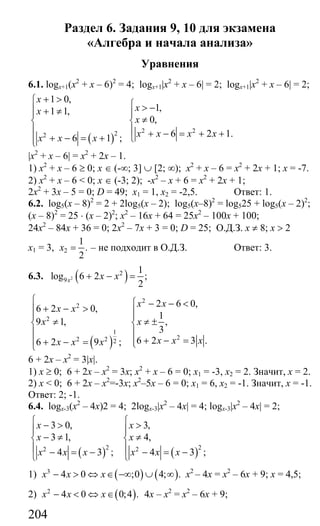 204
Раздел 6. Задания 9, 10 для экзамена
«Алгебра и начала анализа»
Уравнения
6.1. logx+1(х2
+ х – 6)2
= 4; logx+1|x2
+ x – 6| = 2; logx+1|x2
+ x – 6| = 2;
( )
2 222
1 0,
1,1 1,
0,
6 2 1.6 1 ;
x
xx
x
x x x xx x x
+ >⎧ ⎧ > −⎪ + ≠ ⎪⎪
≠⎨ ⎨
⎪ ⎪ + − = + ++ − = + ⎩⎪⎩
|x2
+ x – 6| = х2
+ 2х – 1.
1) х2
+ х – 6 ≥ 0; х ∈ (-∞; 3] ∪ [2; ∞); х2
+ х – 6 = х2
+ 2х + 1; х = -7.
2) х2
+ х – 6 < 0; х ∈ (-3; 2); -х2
– х + 6 = х2
+ 2х + 1;
2х2
+ 3х – 5 = 0; D = 49; х1 = 1, х2 = -2,5. Ответ: 1.
6.2. log5(x – 8)2
= 2 + 2log5(x – 2); log5(x–8)2
= log525 + log5(x – 2)2
;
(х – 8)2
= 25 ⋅ (х – 2)2
; х2
– 16х + 64 = 25х2
– 100х + 100;
24х2
– 84х + 36 = 0; 2х2
– 7х + 3 = 0; D = 25; О.Д.З. х ≠ 8; х > 2
х1 = 3, 2
1
.
2
x = – не подходит в О.Д.З. Ответ: 3.
6.3. ( )2
2
9
1
log 6 2 ;
2x x x+ − =
( )
2
2
2
1
22 2 2
2 6 0,
6 2 0,
1
9 1, ,
3
6 2 3 .6 2 9 ;
x x
x x
x x
x x xx x x
⎧ ⎧ − − <
+ − >⎪ ⎪⎪ ⎪
≠ ≠ ±⎨ ⎨
⎪ ⎪
+ − =⎪ ⎪+ − = ⎩⎩
6 + 2х – х2
= 3|x|.
1) х ≥ 0; 6 + 2х – х2
= 3х; х2
+ х – 6 = 0; х1 = -3, х2 = 2. Значит, х = 2.
2) х < 0; 6 + 2х – х2
=-3х; х2
–5х – 6 = 0; х1 = 6, х2 = -1. Значит, х = -1.
Ответ: 2; -1.
6.4. logx-3(x2
– 4x)2 = 4; 2logx-3|x2
– 4x| = 4; logx-3|x2
– 4x| = 2;
( ) ( )2 22 2
3 0, 3,
3 1, 4,
4 3 ; 4 3 ;
x x
x x
x x x x x x
⎧ ⎧− > >
⎪ ⎪
− ≠ ≠⎨ ⎨
⎪ ⎪− = − − = −⎩ ⎩
1) ( ) ( )3
4 0 ;0 4; .x х x− > ⇔ ∈ −∞ ∪ ∞ х2
– 4х = х2
– 6х + 9; х = 4,5;
2) ( )2
4 0 0;4 .x х x− < ⇔ ∈ 4х – х2
= х2
– 6х + 9;
Сайт егэурок (egeurok.ru)
 