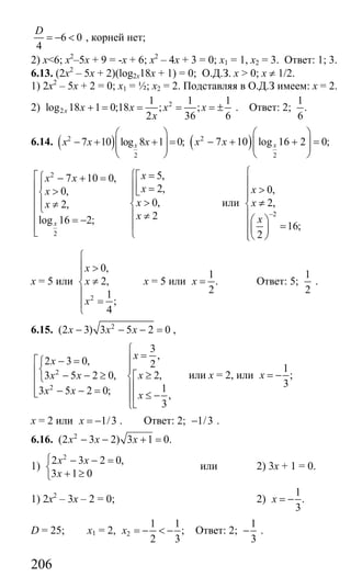 206
6 0
4
D
= − < , корней нет;
2) x<6; х2
–5х + 9 = -х + 6; х2
– 4х + 3 = 0; х1 = 1, х2 = 3. Ответ: 1; 3.
6.13. (2х2
– 5х + 2)(log2x18x + 1) = 0; О.Д.З. x > 0; x ≠ 1/2.
1) 2x2
– 5x + 2 = 0; x1 = ½; x2 = 2. Подставляя в О.Д.З имеем: х = 2.
2) 2
2
1 1 1
log 18 1 0;18 ; ;
2 36 6
x x x x x
x
+ = = = = ± . Ответ: 2;
1
.
6
6.14. ( )2
2
7 10 log 8 1 0;xx x x
⎛ ⎞
− + + =⎜ ⎟⎜ ⎟
⎝ ⎠
( )2
2
7 10 log 16 2 0;xx x
⎛ ⎞
− + + =⎜ ⎟⎜ ⎟
⎝ ⎠
2
2
5,7 10 0,
2,0,
0,2,
2log 16 2;x
xx x
xx
xx
x
⎧ =⎡⎡⎧ − + =
⎪ ⎪⎢⎢ => ⎣⎨ ⎪⎢
>⎪ ≠ ⎨⎢⎩
⎪ ≠⎢ = − ⎪⎢⎣ ⎩
или
2
0,
2,
16;
2
x
x
x
−
⎧
⎪
>⎪⎪
≠⎨
⎪⎛ ⎞⎪ =⎜ ⎟
⎪⎝ ⎠⎩
х = 5 или
2
0,
2,
1
;
4
x
x
x
⎧
⎪ >
⎪
≠⎨
⎪
=⎪
⎩
х = 5 или
1
.
2
x = Ответ: 5;
1
2
.
6.15. 2
(2 3) 3 5 2 0x x x− − − = ,
2
2
3
,
2 3 0, 2
2,3 5 2 0,
13 5 2 0; ,
3
x
x
xx x
x x x
⎧
=⎪⎡ − =⎧
⎪⎨⎢ ≥− − ≥ ⎡⎨⎩⎢ ⎢⎪− − =⎢⎣ ≤ −⎢⎪
⎣⎩
или х = 2, или
1
;
3
x = −
х = 2 или 1/3x = − . Ответ: 2; 1/3− .
6.16. 2
(2 3 2) 3 1 0.x x x− − + =
1)
2
2 3 2 0,
3 1 0
x x
x
⎧ − − =
⎨
+ ≥⎩
или 2) 3х + 1 = 0.
1) 2х2
– 3х – 2 = 0; 2)
1
.
3
x = −
D = 25; х1 = 2, 2
1 1
;
2 3
x = − < − Ответ: 2;
1
3
− .
Сайт егэурок (egeurok.ru)
 