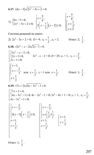 207
6.17. ( ) 2
6 5 2 5 2 0.x x x− − + =
1) 2
6 5 0,
2 5 2 0;
x
x x
− =⎧
⎨
− + ≥⎩ ( )
5
5 ,
, 6
6
1
1 ,
2 2 0; 2
2 2.
x
x
x
x x
x
⎧
⎧ =⎪=⎪⎪ ⎪
⎡⎨ ⎨⎛ ⎞ ≤⎢⎪ ⎪− − ≥⎜ ⎟ ⎢⎪ ⎪⎝ ⎠⎩ ≥⎣⎩
Система решений не имеет.
2) 2х2
– 5х + 2 = 0; D = 9; 1
1
2
x = , х2 = 2. Ответ: 2;
1
2
.
6.18. 2
(3 2) 2 1 0.x x x− − − =
2
3 2 0,
2 1 0,
2 1 0;
x x
x
x
⎡⎧ − − =
⎨⎢ − ≥⎩⎢
− =⎢⎣
3х2
– х – 2 = 0; D = 25; х1 = 1, 2
2
.
3
x = −
1,
2
,
3
1
2
x
x
x
=⎧⎡
⎪⎢
⎪ = −⎢
⎨⎣
⎪
≥⎪
⎩
или
1
;
2
x = х = 1 или
1
;
2
x = Ответ: 1;
1
2
.
6.19. 2
(7 2) 4 3 1 0.x x x+ − − =
2
2
7 2 0,
4 3 1 0,
4 3 1 0;
x
x x
x x
⎡ + =⎧
⎨⎢ − − ≥⎩⎢
− − =⎢⎣
4х – 3х2
– 1 = 0; 3х2
– 4х + 1 = 0; х1 = 1, 2
1
;
3
x =
( )
2 2
, ,
7 7
1 1
3 1 0, ;1 ,
3 3 1,
1, 1, 1
.
1 1 3; ;
3 3
x x
x x x
x
x x
x
x x
⎡ ⎡⎧ ⎧
= − = −⎢ ⎢⎪ ⎪⎪ ⎪
⎢ ⎢⎨ ⎨⎛ ⎞ ⎡ ⎤⎢ ⎢⎪ ⎪− − ≤ ∈⎜ ⎟ ⎢ ⎥⎢ ⎢⎪ ⎪ =⎝ ⎠ ⎣ ⎦ ⎡⎩ ⎩
⎢ ⎢ ⎢= =⎢ ⎢ =⎢
⎢ ⎢ ⎣= =⎢ ⎢
⎢ ⎢
⎢ ⎢
⎢ ⎢⎢ ⎢⎣ ⎣
Ответ: 1;
1
3
.
Сайт егэурок (egeurok.ru)
 