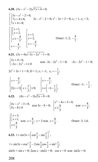 208
6.20. 2
(3 2) 7 4 0;x x x− − + =
2
3 2 0,
7 4 0,
7 4 0;
x x
x
x
⎡⎧ − − =
⎨⎢ + ≥⎩⎢
+ =⎢⎣
3х – х2
– 2 = 0; х2
– 3х + 2 = 0; х1 = 1, х2 = 2;
1,
2,
1,
4 2,,
7 4
.4
; 7
7
x
x
x
xx
x
x
⎡⎧ =⎡
⎡⎢⎪⎢⎪ =⎣ ⎢ =⎢⎨
⎢⎢⎪ =≥ − ⎢⎢⎪⎩
⎢⎢ = −
⎢⎢ = − ⎣
⎢⎣
Ответ: 1; 2;
4
7
− .
6.21. 2
(3 4) 3 2 1 0;x x x+ − − − =
2
3 4 0,
3 2 1 0
x
x x
+ =⎧
⎨
− − − ≥⎩
или –3х – 2х2
– 1 = 0; -3х – 2х2
– 1 = 0;
2х2
+ 3х + 1 = 0; D = 1; х1 = -1, 2
1
;
2
x = −
( )
4 4
, ,
3 3
1 1
2 1 0; 1; ,
2 2
x x
x x x
⎧ ⎧
= − = −⎪ ⎪⎪ ⎪
⎨ ⎨⎛ ⎞ ⎡ ⎤⎪ ⎪+ + ≤ ∈ − −⎜ ⎟ ⎢ ⎥⎪ ⎪⎝ ⎠ ⎣ ⎦⎩ ⎩
Ответ: -1;
1
2
− .
6.22. 2
(4 3) 5 8 0;x x x− − − =
2
4 3 0,
5 8 0
x x
x
⎧ − − =
⎨
− ≥⎩
или 5х – 8 = 0;
2
4 3 0,
8
5
x x
x
⎧ − + =
⎪
⎨
≥⎪⎩
или
8
;
5
x =
3,
1,
8
5
x
x
x
⎧ =⎡
⎪⎢⎪ =⎣
⎨
⎪ ≥
⎪⎩
или
8
;
5
x = х = 3 или
8
5
x = . Ответ: 3; 1,6.
6.23.
2
1 sin3 cos sin ;
2 2
x x
x
⎛ ⎞
+ = −⎜ ⎟
⎝ ⎠
2 2
1 sin3 cos 2sin cos sin ;
2 2 2 2
x x x x
x+ = − +
sin3x + sin x = 0; 2cos x ⋅ sin2x = 0; cos x = 0 или sin2x = 0;
Сайт егэурок (egeurok.ru)
 