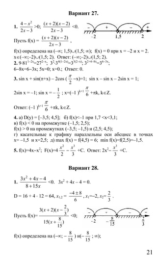 21
Вариант 27.
1.
2
4
2 3
x
x
−
−
>0;
( 2)( 2)
2 3
x x
x
+ −
−
<0.
Пусть f(x) =
( 2)( 2)
2 3
x x
x
+ −
−
,
f(x) определена на (–∞; 1,5)∪(1,5; ∞); f(x) = 0 при x = –2 и x = 2.
x∈(–∞;–2)∪(1,5; 2). Ответ: (–∞;–2)∪(1,5; 2).
2. 9⋅811−2x
=272−x
; 32
⋅34(1−2x)
=33(2−x)
; 32+4−8x
=36−3x
;
6−8x=6−3x; 5x=0; x=0.; Ответ: 0.
3. sin x + sin(π+x) – 2cos (
2
π
−x)=1; sin x – sin x – 2sin x = 1;
2sin x = –1; sin x = –
1
2
; x=(–1 )k+1
6
π
+πk, k∈Z.
Ответ: (–1 )k+1
6
π
+πk, k∈Z.
4. а) D(y) = [–3,5; 4,5]; б) f(х)<–1 при 1,7 <x<3,1;
в) f(x) < 0 на промежутке (–1,5; 2,5);
f(x) > 0 на промежутках (–3,5; –1,5) и (2,5; 4,5);
г) касательные к графику параллельны оси абсцисс в точках
х= –1,5 и х=2,5; д) max f(x) = f(4,5) = 6; min f(x)=f(2,5)=–1,5.
5. f(x)=4x−x2
; F(x)=4
2
2
x
−
3
3
x
+C. Ответ: 2x2
−
3
3
x
+C.
Вариант 28.
1.
2
3 4 4
8 15
x x
x
+ −
+
<0. 3х2
+ 4x – 4 = 0.
D = 16 + 4 ⋅ 12 = 64, x1,2 =
4 8
6
− ±
, x1=−2, x2=
2
3
.
Пусть f(x)=
2
3( 2)( )
3
8
15( )
15
x x
x
+ −
+
<0;
f(x) определена на (−∞; −
8
15
) и(−
8
15
; ∞);
Сайт егэурок (egeurok.ru)
 