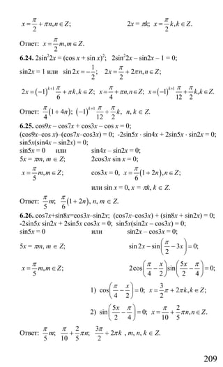 209
, ;
2
x n n Z
π
π= + ∈ 2x = πk; , .
2
x k k Z
π
= ∈
Ответ: , .
2
x m m Z
π
= ∈
6.24. 2sin2
2x = (cos x + sin x)2
; 2sin2
2x – sin2x – 1 = 0;
sin2x = 1 или
1
sin2 ;
2
x = − 2 2 , ;
2
x n n Z
π
π= + ∈
( )
1
2 1 , ;
6
k
x k k Z
π
π
+
= − + ∈ , ;
4
x n n Z
π
π= + ∈ ( ) 1
1 , .
12 2
k
x k k Z
π π+
= − + ∈
Ответ: ( ) ( ) 1
1 4 ; 1 ,
4 12 2
k
n k
π π π+
+ − + n, k ∈ Z.
6.25. cos9x – cos7x + cos3x – cos x = 0;
(cos9x–cos x)–(cos7x–cos3x) = 0; -2sin5x ⋅ sin4x + 2sin5x ⋅ sin2x = 0;
sin5x(sin4x – sin2x) = 0;
sin5x = 0 или sin4x – sin2x = 0;
5x = πm, m ∈ Z; 2cos3x sin x = 0;
, ;
5
x m m Z
π
= ∈ cos3x = 0, ( )1 2 , ;
6
x n n Z
π
= + ∈
или sin x = 0, x = πk, k ∈ Z.
Ответ: ( ); 1 2 ,
5 6
m n
π π
+ n, m ∈ Z.
6.26. cos7x+sin8x=cos3x–sin2x; (cos7x–cos3x) + (sin8x + sin2x) = 0;
-2sin5x sin2x + 2sin5x cos3x = 0; sin5x(sin2x – cos3x) = 0;
sin5x = 0 или sin2x – cos3x = 0;
5x = πm, m ∈ Z; sin2 sin 3 0;
2
x x
π⎛ ⎞
− − =⎜ ⎟
⎝ ⎠
, ;
5
x m m Z
π
= ∈
5
2cos sin 0;
4 2 2 4
x xπ π⎛ ⎞ ⎛ ⎞
− − =⎜ ⎟ ⎜ ⎟
⎝ ⎠ ⎝ ⎠
1)
3
cos 0; 2 , ;
4 2 2
x
x k k Z
π
π π
⎛ ⎞
− = = + ∈⎜ ⎟
⎝ ⎠
2)
5 2
sin 0; , .
2 4 10 5
x
x n n Z
π π
π
⎛ ⎞
− = = + ∈⎜ ⎟
⎝ ⎠
Ответ:
2 3
; ; 2
5 10 5 2
m n k
π π π
π π+ + , m, n, k ∈ Z.
Сайт егэурок (egeurok.ru)
 