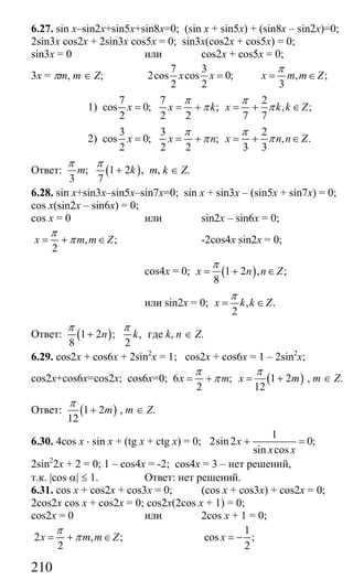 210
6.27. sin x–sin2x+sin5x+sin8x=0; (sin x + sin5x) + (sin8x – sin2x)=0;
2sin3x cos2x + 2sin3x cos5x = 0; sin3x(cos2x + cos5x) = 0;
sin3x = 0 или cos2x + cos5x = 0;
3x = πm, m ∈ Z;
7 3
2cos cos 0;
2 2
x x = , ;
3
x m m Z
π
= ∈
1)
7 7 2
cos 0; ; , ;
2 2 2 7 7
x x k x k k Z
π π
π π= = + = + ∈
2)
3 3 2
cos 0; ; , .
2 2 2 3 3
x x n x n n Z
π π
π π= = + = + ∈
Ответ: ( ); 1 2 ,
3 7
m k
π π
+ m, k ∈ Z.
6.28. sin x+sin3x–sin5x–sin7x=0; sin x + sin3x – (sin5x + sin7x) = 0;
cos x(sin2x – sin6x) = 0;
cos x = 0 или sin2x – sin6x = 0;
, ;
2
x m m Z
π
π= + ∈ -2cos4x sin2x = 0;
cos4x = 0; ( )1 2 , ;
8
x n n Z
π
= + ∈
или sin2x = 0; , .
2
x k k Z
π
= ∈
Ответ: ( )1 2 ; ,
8 2
n k
π π
+ где k, n ∈ Z.
6.29. cos2x + cos6x + 2sin2
x = 1; cos2x + cos6x = 1 – 2sin2
x;
cos2x+cos6x=cos2x; cos6x=0; ( )6 ; 1 2
2 12
x m x m
π π
π= + = + , m ∈ Z.
Ответ: ( )1 2
12
m
π
+ , m ∈ Z.
6.30. 4cos x ⋅ sin x + (tg x + ctg x) = 0;
1
2sin2 0;
sin cos
x
x x
+ =
2sin2
2x + 2 = 0; 1 – cos4x = -2; cos4x = 3 – нет решений,
т.к. |cos α| ≤ 1. Ответ: нет решений.
6.31. cos x + cos2x + cos3x = 0; (cos x + cos3x) + cos2x = 0;
2cos2x cos x + cos2x = 0; cos2x(2cos x + 1) = 0;
cos2x = 0 или 2cos x + 1 = 0;
2 , ;
2
x m m Z
π
π= + ∈
1
cos ;
2
x = −
Сайт егэурок (egeurok.ru)
 