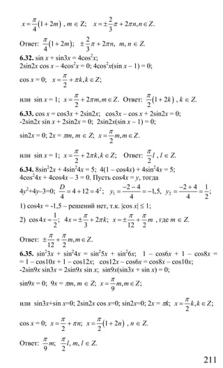 211
( )1 2
4
x m
π
= + , m ∈ Z;
2
2 , .
3
x n n Zπ π= ± + ∈
Ответ: ( )
2
1 2 ; 2 ,
4 3
m n
π
π π+ ± + m, n ∈ Z.
6.32. sin x + sin3x = 4cos2
x;
2sin2x cos x – 4cos2
x = 0; 4cos2
x(sin x – 1) = 0;
cos x = 0; , ;
2
x k k Z
π
π= + ∈
или sin x = 1; 2 , .
2
x m m Z
π
π= + ∈ Ответ: ( )1 2
2
k
π
+ , k ∈ Z.
6.33. cos x = cos3x + 2sin2x; cos3x – cos x + 2sin2x = 0;
-2sin2x sin x + 2sin2x = 0; 2sin2x(sin x – 1) = 0;
sin2x = 0; 2x = πm, m ∈ Z; , .
2
x m m Z
π
= ∈
или sin x = 1; 2 , ;
2
x k k Z
π
π= + ∈ Ответ:
2
l
π
, l ∈ Z.
6.34. 8sin2
2x + 4sin2
4x = 5; 4(1 – cos4x) + 4sin2
4x = 5;
4cos2
4x + 4cos4x – 3 = 0. Пусть cos4x = y, тогда
4у2
+4у–3=0; 2
4 12 4 ;
4
D
= + = 1 2
2 4 2 4 1
1,5, ;
4 4 2
y y
− − − +
= = − = =
1) cos4x = -1,5 – решений нет, т.к. |cos x| ≤ 1;
2)
1
cos4 ; 4 2 ;
2 3 12 2
x x k x m
π π π
π= = ± + = ± + , где m ∈ Z.
Ответ: , .
12 2
m m Z
π π
± + ∈
6.35. sin2
3x + sin2
4x = sin2
5x + sin2
6x; 1 – cos6x + 1 – cos8x =
= 1 – cos10x + 1 – cos12x; cos12x – cos6x = cos8x – cos10x;
-2sin9x sin3x = 2sin9x sin x; sin9x(sin3x + sin x) = 0;
sin9x = 0; 9x = πm, m ∈ Z; , ;
9
x m m Z
π
= ∈
или sin3x+sin x=0; 2sin2x cos x=0; sin2x=0; 2x = πk; , ;
2
x k k Z
π
= ∈
cos x = 0; ( ); 1 2
2 2
x n x n
π π
π= + = + , n ∈ Z.
Ответ: ; ,
9 2
m l
π π
m, l ∈ Z.
Сайт егэурок (egeurok.ru)
 