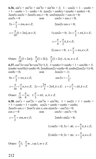 212
6.36. sin2
x + sin2
2x + sin2
3x + sin2
4x = 2; 1 – cos2x + 1 – cos4x +
+ 1 – cos6x + 1 – cos8x = 4; (cos2x + cos8x) + (cos4x + cos6x) = 0;
2cos5x cos3x + 2cos5x cos x = 0; cos5x(cos3x + cos x) = 0;
cos5x = 0 или cos3x + cos x = 0;
5 , ;
2
x m m Z
π
π= + ∈ 2cos2x cos x = 0;
( )1 2 , ;
10
x m m Z
π
= + ∈ 1) cos2x = 0; 2 , ;
2
x k k Z
π
π= + ∈
, ;
4 2
x k k Z
π π
= + ∈
2) cos x = 0; , .
2
x n n Z
π
π= + ∈
Ответ: ( ) ( ) ( )1 2 ; 1 2 ; 1 2
10 4 2
m k n
π π π
+ + + , k, m, n ∈ Z.
6.37. cos2
3x+cos2
4x+cos2
5x=1,5; 1+cos6x+1+cos8x + 1 + cos10x = 3;
(cos6x+cos10x)+cos8x=0; 2cos8xcos2x+cos8x=0; cos8x(2cos2x+1)=0;
cos8x = 0; или 2cos2x = -1;
8 , ;
2
x n n Z
π
π= + ∈
1
cos2 ;
2
x = −
, ;
16 8
x n n Z
π π
= + ∈
2
2 2 , ;
3
x k k Z
π
π= ± + ∈ , .
3
x k k Z
π
π= ± + ∈
Ответ: ; ,
16 8 3
n k
π π π
π+ ± + n, k ∈ Z.
6.38. cos2
x + cos2
2x = cos2
3x + cos2
4x; 1 + cos2x + 1 + cos4x =
= 1 + cos6x + 1 + cos8x; cos2x + cos4x = cos6x + cos8x;
2cos3x cos x = 2cos7x cos x; cos x(cos3x – cos7x) = 0;
cos x = 0 или cos3x – cos7x = 0;
, ;
2
x m m Z
π
π= + ∈ 2sin5x sin2x = 0;
1) sin5x = 0; 5x = πk; , ;
5
x k k Z
π
= ∈
2) sin2x = 0; 2x = πn; , .
2
x n n Z
π
= ∈
Ответ: ;
2 5
l m
π π
, где l, m ∈ Z.
Сайт егэурок (egeurok.ru)
 
