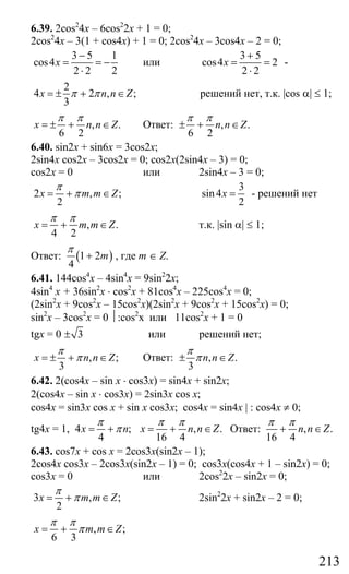 213
6.39. 2cos2
4x – 6cos2
2x + 1 = 0;
2cos2
4x – 3(1 + cos4x) + 1 = 0; 2cos2
4x – 3cos4x – 2 = 0;
3 5 1
cos4
2 2 2
x
−
= = −
⋅
или
3 5
cos4 2
2 2
x
+
= =
⋅
-
2
4 2 , ;
3
x n n Zπ π= ± + ∈ решений нет, т.к. |cos α| ≤ 1;
, .
6 2
x n n Z
π π
= ± + ∈ Ответ: , .
6 2
n n Z
π π
± + ∈
6.40. sin2x + sin6x = 3cos2x;
2sin4x cos2x – 3cos2x = 0; cos2x(2sin4x – 3) = 0;
cos2x = 0 или 2sin4x – 3 = 0;
2 , ;
2
x m m Z
π
π= + ∈
3
sin4
2
x = - решений нет
, .
4 2
x m m Z
π π
= + ∈ т.к. |sin α| ≤ 1;
Ответ: ( )1 2
4
m
π
+ , где m ∈ Z.
6.41. 144cos4
x – 4sin4
x = 9sin2
2x;
4sin4
x + 36sin2
x ⋅ cos2
x + 81cos4
x – 225cos4
x = 0;
(2sin2
x + 9cos2
x – 15cos2
x)(2sin2
x + 9cos2
x + 15cos2
x) = 0;
sin2
x – 3cos2
x = 0 ⏐:cos2
x или 11cos2
x + 1 = 0
tgx = 0 3± или решений нет;
, ;
3
x n n Z
π
π= ± + ∈ Ответ: , .
3
n n Z
π
π± ∈
6.42. 2(cos4x – sin x ⋅ cos3x) = sin4x + sin2x;
2(cos4x – sin x ⋅ cos3x) = 2sin3x cos x;
cos4x = sin3x cos x + sin x cos3x; cos4x = sin4x | : cos4x ≠ 0;
tg4x = 1, 4 ; , .
4 16 4
x n x n n Z
π π π
π= + = + ∈ Ответ: , .
16 4
n n Z
π π
+ ∈
6.43. cos7x + cos x = 2cos3x(sin2x – 1);
2cos4x cos3x – 2cos3x(sin2x – 1) = 0; cos3x(cos4x + 1 – sin2x) = 0;
cos3x = 0 или 2cos2
2x – sin2x = 0;
3 , ;
2
x m m Z
π
π= + ∈ 2sin2
2x + sin2x – 2 = 0;
, ;
6 3
x m m Z
π π
π= + ∈
Сайт егэурок (egeurok.ru)
 