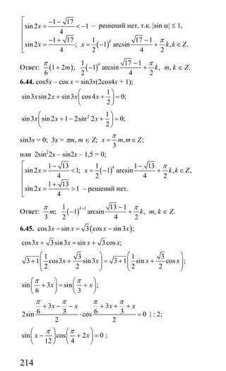214
( )
1 17
sin2 1
4
1 17 1 17 1
sin2 ; 1 arcsin , .
4 2 4 2
k
x
x x k k Z
π
⎡ − −
= < −⎢
⎢
− + −⎢
= = − + ∈⎢⎣
Ответ: ( ) ( )
1 17 1
1 2 ; 1 arcsin ,
6 2 4 2
k
m k
π π−
+ − + m, k ∈ Z.
6.44. cos5x – cos x = sin3x(2cos4x + 1);
1
sin3 sin2 sin3 cos4 0;
2
x x x x
⎛ ⎞
+ + =⎜ ⎟
⎝ ⎠
2 1
sin3 sin2 1 2sin 2 0;
2
x x x
⎛ ⎞
+ − + =⎜ ⎟
⎝ ⎠
sin3x = 0; 3x = πm, m ∈ Z; , ;
3
x m m Z
π
= ∈
или 2sin2
2x – sin2x – 1,5 = 0;
( )
1 13 1 1 13
sin2 1; 1 arcsin , ,
4 2 4 2
1 13
sin2 1
4
k
x x k k Z
x
π⎡ − −
= < = − + ∈⎢
⎢
+⎢
= >⎢⎣
Ответ: ( )
11 13 1
; 1 arcsin ,
3 2 4 2
k
m k
π π+ −
− + m, k ∈ Z.
6.45. ( )cos3 sin 3 cos sin3 ;x x x x− = −
cos3 3sin3 sin 3cos ;x x x x+ = +
1 3 1 3
3 1 cos3 sin3 3 1 sin cos ;
2 2 2 2
x x x x
⎛ ⎞ ⎛ ⎞
+ + = + +⎜ ⎟ ⎜ ⎟⎜ ⎟ ⎜ ⎟
⎝ ⎠ ⎝ ⎠
sin 3 sin ;
6 3
x x
π π⎛ ⎞ ⎛ ⎞
+ = +⎜ ⎟ ⎜ ⎟
⎝ ⎠ ⎝ ⎠
3 3
6 3 6 32sin cos 0
2 2
x x x x
π π π π
+ − − + + +
⋅ = | : 2;
sin cos 2 0
12 4
x x
π π⎛ ⎞ ⎛ ⎞
− + =⎜ ⎟ ⎜ ⎟
⎝ ⎠ ⎝ ⎠
;
– решений нет, т.к. |sin α| ≤ 1,
– решений нет.
Сайт егэурок (egeurok.ru)
 
