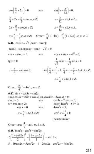 215
cos 2 0
4
x
π⎛ ⎞
+ =⎜ ⎟
⎝ ⎠
или sin 0;
12
x
π⎛ ⎞
− =⎜ ⎟
⎝ ⎠
2 , ;
4 2
x m m Z
π π
π+ = + ∈ , ;
12
x k k Z
π
π− = ∈
2 , ;
4
x m m Z
π
π= + ∈ , .
12
x k k Z
π
π= + ∈
, ;
8 2
x m m Z
π π
= + ∈ Ответ: ( ) ( )1 4 ; 1 12
8 12
m k
π π
+ + , k, m ∈ Z.
6.46. ( )cos2 2 cos sin ;x x x= −
(cos sin )(cos sin 2) 0;x x x x− + − =
cos x – sin x = 0 или cos sin 2 0;x x+ − =
tg x = 1;
1 1
cos sin 1;
2 2
x x+ =
, ;
4
x m m Z
π
π= + ∈ sin 1; 2 , ;
4 4 2
x x k k Z
π π π
π
⎛ ⎞
+ = + = + ∈⎜ ⎟
⎝ ⎠
2 , .
4
x k k Z
π
π= + ∈
Ответ: ( )1 4
4
m
π
+ , m ∈ Z.
6.47. sin x ⋅ cos3x = sin2x;
sin x cos3x = 2sin x cos x; sin x(cos3x – 2cos x) = 0;
sin x = 0 или cos3x – 2cos x = 0;
x = πm, m ∈ Z; cos x(4cos2
x – 5) = 0;
cos x = 0 или 4cos2
x = 5;
, ;
2
x k k Z
π
π= + ∈ 2 5
cos 1;
4
x = >
решений нет.
Ответ: πm; ,
2
k
π
π+ m, k ∈ Z.
6.48. 5sin4
x – cos4
x = sin2
2x;
2 2
21 cos2 1 cos2
5 sin 2 ;
2 2
x x
x
− +⎛ ⎞ ⎛ ⎞
− =⎜ ⎟ ⎜ ⎟
⎝ ⎠ ⎝ ⎠
5 – 10cos2x + 5cos2
2x – 1 – 2cos2x – cos2
2x = 4sin2
2x;
Сайт егэурок (egeurok.ru)
 