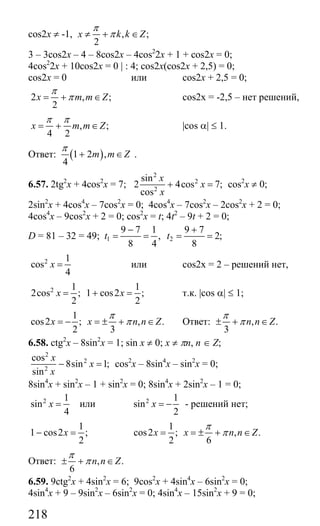218
cos2x ≠ -1, , ;
2
x k k Z
π
π≠ + ∈
3 – 3cos2x – 4 – 8cos2x – 4cos2
2x + 1 + cos2x = 0;
4cos2
2x + 10cos2x = 0 | : 4; cos2x(cos2x + 2,5) = 0;
cos2x = 0 или cos2x + 2,5 = 0;
2 , ;
2
x m m Z
π
π= + ∈ cos2x = -2,5 – нет решений,
, ;
4 2
x m m Z
π π
= + ∈ |cos α| ≤ 1.
Ответ: ( )1 2 ,
4
m m Z
π
+ ∈ .
6.57. 2tg2
x + 4cos2
x = 7;
2
2
2
sin
2 4cos 7;
cos
x
x
x
+ = cos2
x ≠ 0;
2sin2
x + 4cos4
x – 7cos2
x = 0; 4cos4
x – 7cos2
x – 2cos2
x + 2 = 0;
4cos4
x – 9cos2
x + 2 = 0; cos2
x = t; 4t2
– 9t + 2 = 0;
D = 81 – 32 = 49; 1 2
9 7 1 9 7
, 2;
8 4 8
t t
− +
= = = =
2 1
cos
4
x = или cos2x = 2 – решений нет,
2 1 1
2cos ; 1 cos2 ;
2 2
x x= + = т.к. |cos α| ≤ 1;
1
cos2 ; , .
2 3
x x n n Z
π
π= − = ± + ∈ Ответ: , .
3
n n Z
π
π± + ∈
6.58. ctg2
x – 8sin2
x = 1; sin x ≠ 0; x ≠ πn, n ∈ Z;
2
2
2
cos
8sin 1;
sin
x
x
x
− = cos2
x – 8sin4
x – sin2
x = 0;
8sin4
x + sin2
x – 1 + sin2
x = 0; 8sin4
x + 2sin2
x – 1 = 0;
2 1
sin
4
x = или 2 1
sin
2
x = − - решений нет;
1
1 cos2 ;
2
x− =
1
cos2 ; , .
2 6
x x n n Z
π
π= = ± + ∈
Ответ: , .
6
n n Z
π
π± + ∈
6.59. 9ctg2
x + 4sin2
x = 6; 9cos2
x + 4sin4
x – 6sin2
x = 0;
4sin4
x + 9 – 9sin2
x – 6sin2
x = 0; 4sin4
x – 15sin2
x + 9 = 0;
Сайт егэурок (egeurok.ru)
 
