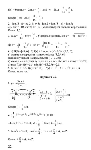 22
f(x) = 0 при x = –2 и x =
2
3
; x∈(−∞; −2)∪(−
8
15
;
2
3
).
Ответ: (−∞; −2)∪(−
8
15
;
2
3
).
2. –log7(5–x)=log72–1; x<5; log72 + log7(5 – x) = log77;
2(5–x)=7; 10–2x=7; x=1,5 – удовлетворяет области определения.
Ответ: 1,5.
3. cosx=−
5
13
, π<x<
3
2
π
. Учитывая условие, sin x = − 2
1 cos x− ;
sin x=− 25
1 ( )
13
− ; sin x=− 2
18 8
13
⋅
=−
3 4
13
⋅
=−
12
13
.
4. a) D(f) =[–3; 6]; б) f(x) > 1 при x∈[–3; 0,5)∪(5,3; 6);
в) функция возрастает на промежутке [3,25; 6];
функция убывает на промежутке [–3; 3,25];
г) касательная к графику параллельна оси абсцисс в точках x=3,25;
д) mах f(x)= f(6)=5,5; min f(x)=f(3,25)=−2,5.
5. F(x)=x3
+3x−5; f(x)=3(x2
+1). F′(x) = 3x2
+ 3 = 3(х2
+1) = f(x)
Ответ: является.
Вариант 29.
1. y=
3 4
ln
5
x
x
+
−
;
3 4
0,
5
5 0;
x
x
x
+⎧
⎪ >
⎨ −
⎪ − ≠⎩
4
3( )
3 0,
5
5;
x
x
x
⎧
+⎪⎪
<⎨
−⎪
≠⎪⎩
Ответ: (−1
1
3
; 5).
2. (
1
4
)2+3x
<8x−1
; 2−2(2+3x)
<23(x−1)
; (2>1);
−4−6x<3x−3; 9x>−1; x>−
1
9
. Ответ: (−
1
9
; ∞).
3. 4cos2
x – 3 = 0; cos2
x=
3
4
; соs х =±
6
π
+πk, k∈Z.
Ответ: ±
6
π
+πk, k∈Z.
Сайт егэурок (egeurok.ru)
 