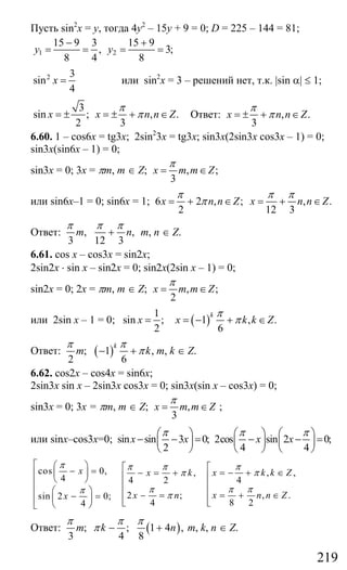 219
Пусть sin2
x = y, тогда 4у2
– 15у + 9 = 0; D = 225 – 144 = 81;
1 2
15 9 3 15 9
, 3;
8 4 8
y y
− +
= = = =
2 3
sin
4
x = или sin2
x = 3 – решений нет, т.к. |sin α| ≤ 1;
3
sin ; , .
2 3
x x n n Z
π
π= ± = ± + ∈ Ответ: , .
3
x n n Z
π
π= ± + ∈
6.60. 1 – cos6x = tg3x; 2sin2
3x = tg3x; sin3x(2sin3x cos3x – 1) = 0;
sin3x(sin6x – 1) = 0;
sin3x = 0; 3x = πm, m ∈ Z; , ;
3
x m m Z
π
= ∈
или sin6x–1 = 0; sin6x = 1; 6 2 , ;
2
x n n Z
π
π= + ∈ , .
12 3
x n n Z
π π
= + ∈
Ответ: , ,
3 12 3
m n
π π π
+ m, n ∈ Z.
6.61. cos x – cos3x = sin2x;
2sin2x ⋅ sin x – sin2x = 0; sin2x(2sin x – 1) = 0;
sin2x = 0; 2x = πm, m ∈ Z; , ;
2
x m m Z
π
= ∈
или 2sin x – 1 = 0;
1
sin ;
2
x = ( )1 , .
6
k
x k k Z
π
π= − + ∈
Ответ: ( ); 1 ,
2 6
k
m k
π π
π− + m, k ∈ Z.
6.62. cos2x – cos4x = sin6x;
2sin3x sin x – 2sin3x cos3x = 0; sin3x(sin x – cos3x) = 0;
sin3x = 0; 3x = πm, m ∈ Z; ,
3
x m m Z
π
= ∈ ;
или sinx–cos3x=0; sin sin 3 0;
2
x x
π⎛ ⎞
− − =⎜ ⎟
⎝ ⎠
2cos sin 2 0;
4 4
x x
π π⎛ ⎞ ⎛ ⎞
− − =⎜ ⎟ ⎜ ⎟
⎝ ⎠ ⎝ ⎠
cos 0, , ,,
4 44 2
, .2 ;sin 2 0;
8 244
x x k k Zx k
x n n Zx nx
π ππ π
ππ
π πππ
π
⎡ ⎛ ⎞ ⎡⎡− = = − + ∈− = +⎜ ⎟⎢ ⎢⎢⎝ ⎠⎢ ⎢⎢
⎛ ⎞⎢ ⎢⎢ = + ∈− =− =⎜ ⎟⎢ ⎢ ⎢⎣ ⎣⎝ ⎠⎣
Ответ: ( ); ; 1 4 ,
3 4 8
m k n
π π π
π − + m, k, n ∈ Z.
Сайт егэурок (egeurok.ru)
 