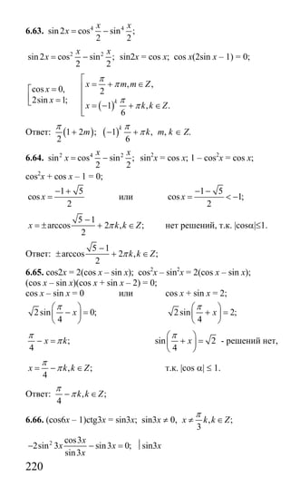 220
6.63. 4 4
sin 2 cos sin ;
2 2
x x
x = −
2 2
sin 2 cos sin ;
2 2
x x
x = − sin2x = cos x; cos x(2sin x – 1) = 0;
( )
, ,
cos 0, 2
2sin 1;
1 , .
6
k
x m m Z
x
x
x k k Z
π
π
π
π
⎡
= + ∈⎢=⎡
⎢⎢ =⎣ ⎢ = − + ∈
⎢⎣
Ответ: ( ) ( )1 2 ; 1 ,
2 6
k
m k
π π
π+ − + m, k ∈ Z.
6.64. 2 4 2
sin cos sin ;
2 2
x x
x = − sin2
x = cos x; 1 – cos2
x = cos x;
cos2
x + cos x – 1 = 0;
1 5
cos
2
x
− +
= или
1 5
cos 1;
2
x
− −
= < −
5 1
arccos 2 , ;
2
x k k Zπ
−
= ± + ∈ нет решений, т.к. |cosα|≤1.
Ответ:
5 1
arccos 2 , ;
2
k k Zπ
−
± + ∈
6.65. cos2x = 2(cos x – sin x); cos2
x – sin2
x = 2(cos x – sin x);
(cos x – sin x)(cos x + sin x – 2) = 0;
cos x – sin x = 0 или cos x + sin x = 2;
2sin 0;
4
x
π⎛ ⎞
− =⎜ ⎟
⎝ ⎠
2sin 2;
4
x
π⎛ ⎞
+ =⎜ ⎟
⎝ ⎠
;
4
x k
π
π− = sin 2
4
x
π⎛ ⎞
+ =⎜ ⎟
⎝ ⎠
- решений нет,
, ;
4
x k k Z
π
π= − ∈ т.к. |cos α| ≤ 1.
Ответ: , ;
4
k k Z
π
π− ∈
6.66. (cos6x – 1)ctg3x = sin3x; sin3x ≠ 0, , ;
3
x k k Z
π
≠ ∈
2 cos3
2sin 3 sin3 0;
sin3
x
x x
x
− − = ⏐sin3x
Сайт егэурок (egeurok.ru)
 