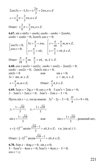 221
2
2cos3 1;3 2 ,
3
2 2
,
9 3
x x n n Z
x n n Z
π
π
π π
= − = ± + ∈
= ± + ∈
Ответ:
2 2
, .
9 3
n n Zπ π± + ∈
6.67. sin x sin5x = cos4x; cos4x – cos6x = 2cos4x;
cos4x + cos6x = 0; 2cos5x cos x = 0;
, ,5 ,
cos5 0, 10 52
cos 0;
; , .
2 2
x m m Zx m
x
x
x k x k k Z
π ππ
π
π π
π π
⎡⎡
= + ∈= + ⎢⎢=⎡
⎢⎢⎢ =⎣ ⎢⎢ = + = + ∈
⎢ ⎢⎣ ⎣
Ответ: ; ,
10 5 2
m k
π π π
π+ + m, k ∈ Z.
6.68. cos x cos3x = cos2x; cos4x + cos2x – 2cos2x = 0;
cos4x – cos2x = 0; -2sin3x sin x = 0;
sin3x = 0 или sin x = 0;
3x = πm, m ∈ Z; x = πn, n ∈ Z.
, ;
3
x m m Z
π
= ∈ Ответ: , .
3
k k Z
π
∈
6.69. 3cos x + 2tg x = 0; cos x ≠ 0; 3 cos2
x + 2sin x = 0;
3 – 3sin2
x + 2sin x = 0; 3sin2
x – 2sin x – 3 = 0.
Пусть sin x = y, тогда имеем: 3у2
– 2у – 3 = 0; 1 9 10;
4
D
= + =
1 2
1 10 1 10
; ;
3 3
y y
− +
= =
1 10
sin
3
x
−
= или
1 10
sin
3
x
+
= , решений нет,
( )
1 10 1
1 arcsin , ;
3
k
x k k Zπ
+ −
= − + ∈ т.к. |sin α| ≤ 1.
Ответ: ( )
1 10 1
1 arcsin , ;
3
k
k k Zπ
+ −
− + ∈
6.70. 5sin x – 4ctg x = 0, sin x ≠ 0;
5 – 5cos2
x – 4cos x = 0; 5cos2
x + 4cos x – 5 = 0;
cos x = y;
Сайт егэурок (egeurok.ru)
 