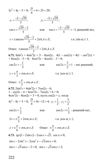 222
5у2
+ 4у – 5 = 0; 4 25 29;
4
D
= + =
1
2 29
;
5
y
− −
= 2
2 29
;
5
y
− +
=
29 2
cos
5
x
−
= или
2 29
cos 1,
5
x
− −
= < − решений нет,
29 2
arccos 2 , ;
5
x k k Zπ
−
= ± + ∈ т.к. |sin α| ≤ 1.
Ответ:
29 2
arccos 2 , .
5
k k Zπ
−
± + ∈
6.71. 8sin2
x + 4sin2
2x = 5 – 8cos2x; 4(1 – cos2x) + 4(1 – cos2
2x) +
+ 8cos2x – 5 = 0; 4cos2
2x – 4cos2x – 3 = 0;
1
cos2
2
x = − или
3
cos2 1
2
x = > - нет решений,
, ;
3
x m m Z
π
π= ± + ∈ т.к. |cos α| ≤ 1.
Ответ: ,
3
m m Z
π
π± + ∈ .
6.72. 2sin2
x = 4sin2
2x + 7cos2x – 6;
1 – cos2x – 4 + 4cos2
2x – 7cos2x + 6 = 0;
4cos2
2x – 8cos2x + 3 = 0, пусть cos2x = y, тогда
4у2
– 8у + 3 = 0; 1 2
1 3
16 12 4; , ;
4 2 2
D
y y= − = = =
1
cos2
2
x = или
1
cos2 1
2
x = - решений нет,
2 2 , ;
3
x m m Z
π
π= ± + ∈ т.к. |cos α| ≤ 1;
, .
6
x m m Z
π
π= ± + ∈ Ответ: , .
6
m m Z
π
π± + ∈
6.73. ( )1 2sin 2cos 3;tgx x x− − = cos x ≠ 0;
2 2
sin 2sin 2cos 3cos 0;x x x x− − − =
sin 3cos 2 0; sin 3cos 2;x x x x− − = − =
Сайт егэурок (egeurok.ru)
 