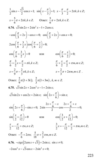 223
1 3
sin cos 1; sin 1; 2 , ;
2 2 3 3 2
x x x x k k Z
π π π
π
⎛ ⎞
− = − = − = + ∈⎜ ⎟
⎝ ⎠
5
2 , .
6
x k k Zπ π= + ∈ Ответ:
5
2 , .
6
k k Zπ π+ ∈
6.74. 2
3sin 2 2sin 1 2cos ;x x x+ − =
cos 2 cos 0; cos 2 cos 0;
3 3
x x x x
π π⎛ ⎞ ⎛ ⎞
− + − = + + =⎜ ⎟ ⎜ ⎟
⎝ ⎠ ⎝ ⎠
3
2cos cos 0;
6 2 6 2
x
x
π π⎛ ⎞ ⎛ ⎞
+ + =⎜ ⎟ ⎜ ⎟
⎝ ⎠ ⎝ ⎠
3
cos 0
6 2
x
π⎛ ⎞
+ =⎜ ⎟
⎝ ⎠
или cos 0;
6 2
xπ⎛ ⎞
+ =⎜ ⎟
⎝ ⎠
3
, ;
6 2 2
x k k Z
π π
π+ = + ∈ , ;
6 2 2
x
m m Z
π π
π+ = + ∈
2 2
, ;
9 3
x k k Zπ π= − ∈
2
2 ,
3
x m m Zπ π= + ∈ .
Ответ: ( ) ( )
2 2
1 3 ; 1 3
9 3
k mπ π+ + , k, m ∈ Z.
6.75. 2
3sin 2 2cos 1 2sin ;x x x+ − =
3sin2 cos2 2sin ; sin 2 sin ;
6
x x x x x
π⎛ ⎞
+ = + =⎜ ⎟
⎝ ⎠
2 2
6 6sin 2 sin 0; 2sin cos 0;
6 2 2
x x x x
x x
π π
π
+ − + +
⎛ ⎞
+ − = =⎜ ⎟
⎝ ⎠
sin 0
2 12
x π⎛ ⎞
+ =⎜ ⎟
⎝ ⎠
или
3
cos 0;
2 12
x
π⎛ ⎞
+ =⎜ ⎟
⎝ ⎠
, ;
2 12
x
n n Z
π
π= − + ∈
3
, ;
2 12 2
x m m Z
π π
π= − + + ∈
Ответ:
5 2
2 ; , .
6 18 3
n m m Z
π
π π π− + + ∈
6.76. ( )2cos 3 2sin ;ctgx x x− + = sin x ≠ 0;
2 2
2cos 3cos 2sin 0;x x x− − − =
Сайт егэурок (egeurok.ru)
 